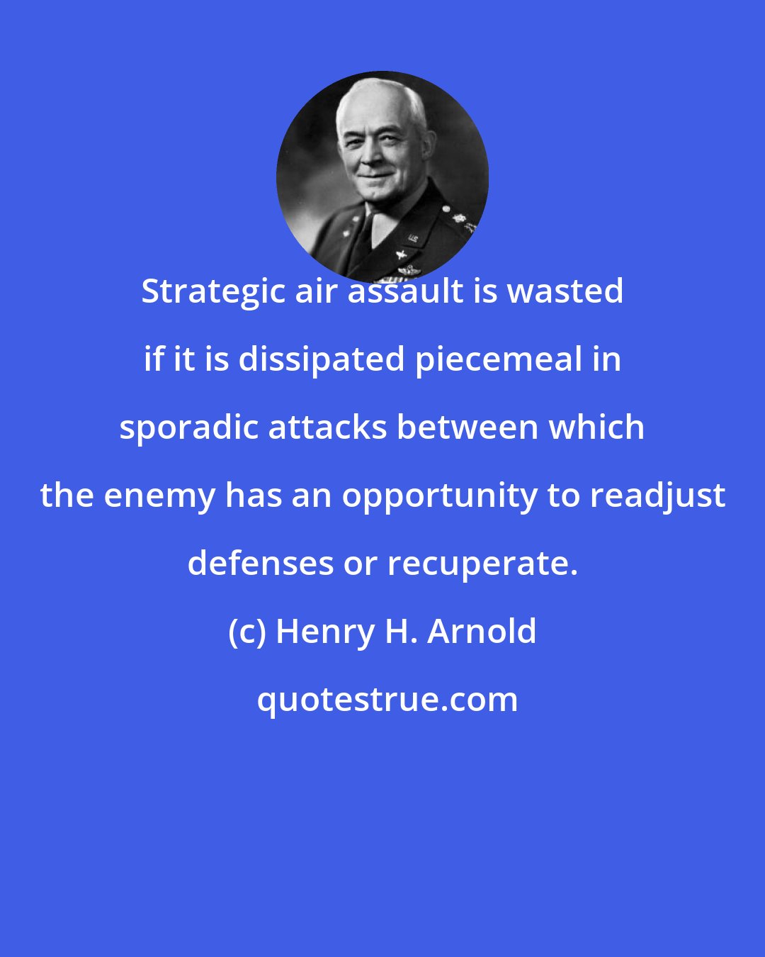 Henry H. Arnold: Strategic air assault is wasted if it is dissipated piecemeal in sporadic attacks between which the enemy has an opportunity to readjust defenses or recuperate.