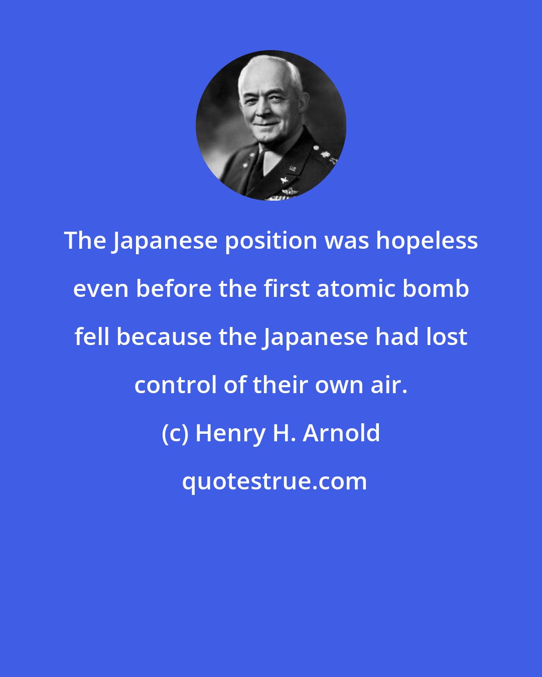 Henry H. Arnold: The Japanese position was hopeless even before the first atomic bomb fell because the Japanese had lost control of their own air.