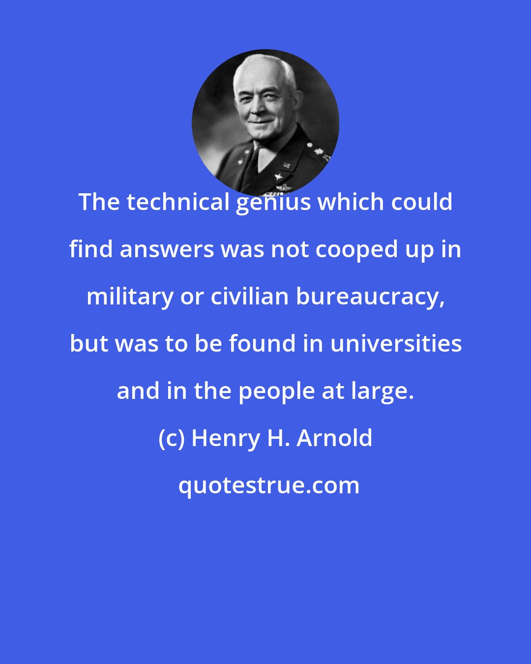 Henry H. Arnold: The technical genius which could find answers was not cooped up in military or civilian bureaucracy, but was to be found in universities and in the people at large.