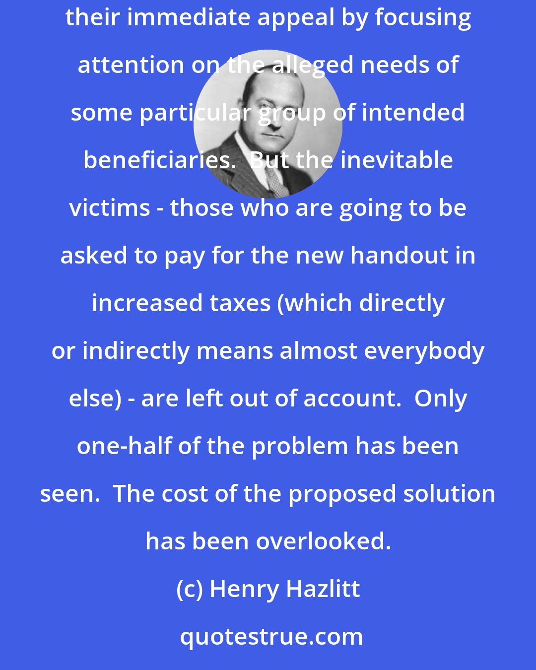 Henry Hazlitt: All subsidy measures, all schemes to redistribute income or to force Peter to support Paul, are one-eyed as well as shortsighted.  They get their immediate appeal by focusing attention on the alleged needs of some particular group of intended beneficiaries.  But the inevitable victims - those who are going to be asked to pay for the new handout in increased taxes (which directly or indirectly means almost everybody else) - are left out of account.  Only one-half of the problem has been seen.  The cost of the proposed solution has been overlooked.