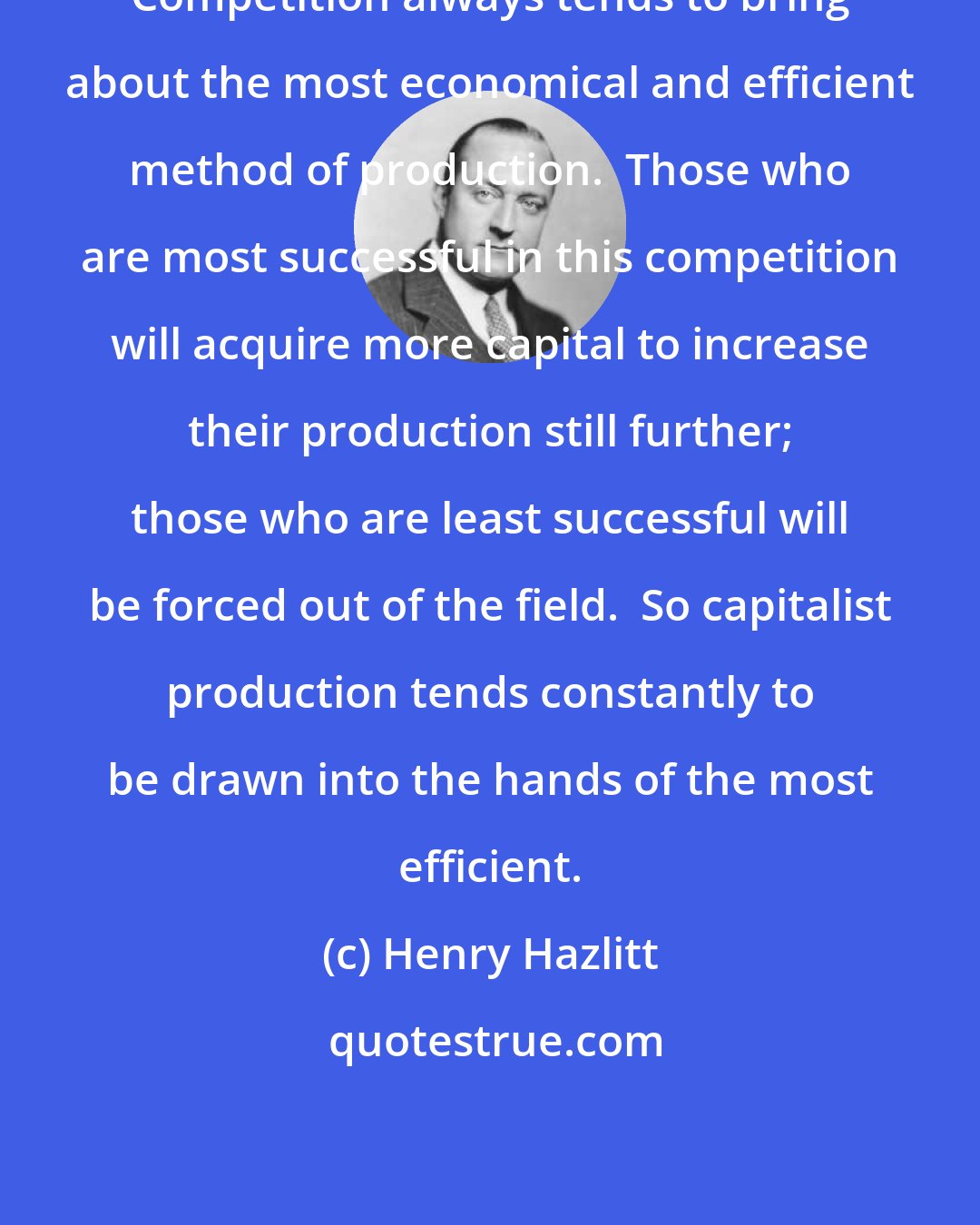 Henry Hazlitt: Competition always tends to bring about the most economical and efficient method of production.  Those who are most successful in this competition will acquire more capital to increase their production still further; those who are least successful will be forced out of the field.  So capitalist production tends constantly to be drawn into the hands of the most efficient.