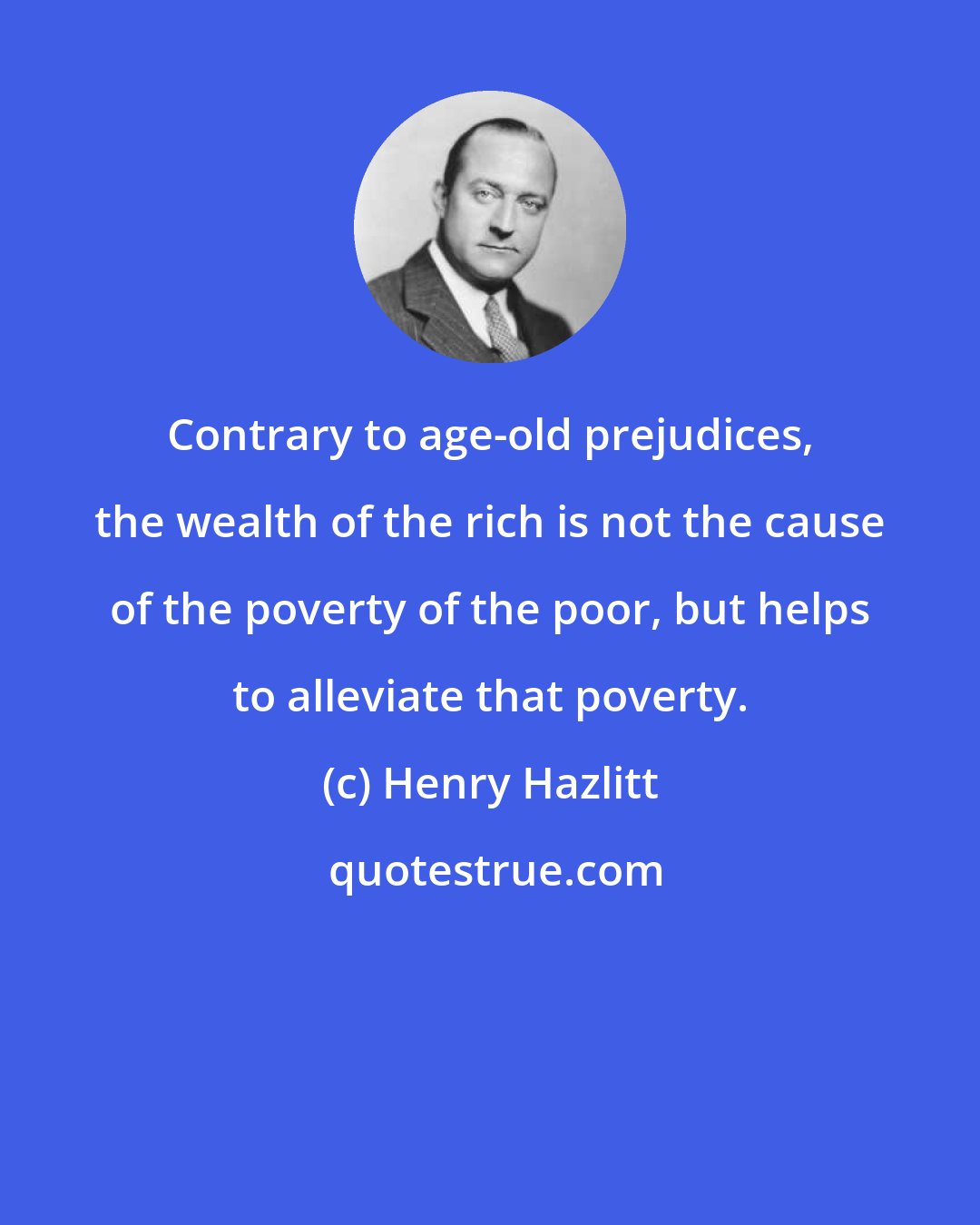 Henry Hazlitt: Contrary to age-old prejudices, the wealth of the rich is not the cause of the poverty of the poor, but helps to alleviate that poverty.