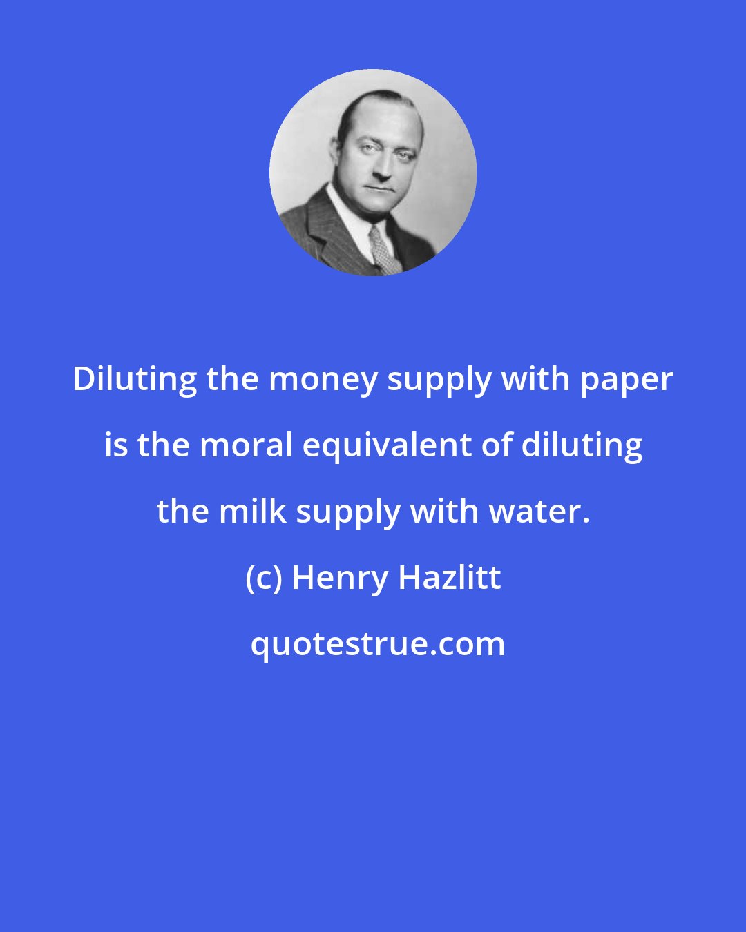 Henry Hazlitt: Diluting the money supply with paper is the moral equivalent of diluting the milk supply with water.