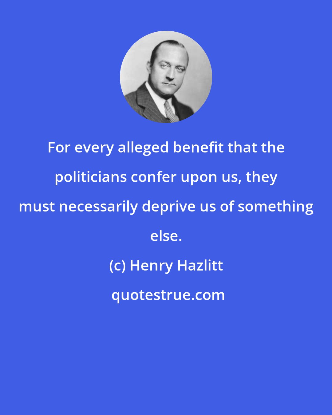 Henry Hazlitt: For every alleged benefit that the politicians confer upon us, they must necessarily deprive us of something else.