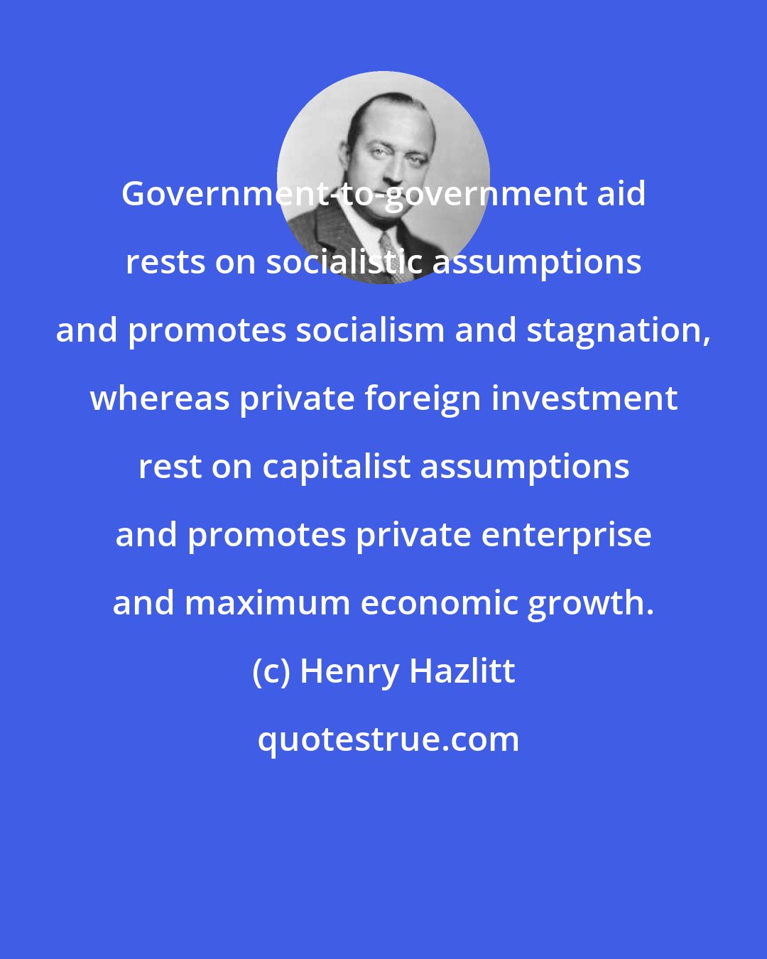 Henry Hazlitt: Government-to-government aid rests on socialistic assumptions and promotes socialism and stagnation, whereas private foreign investment rest on capitalist assumptions and promotes private enterprise and maximum economic growth.