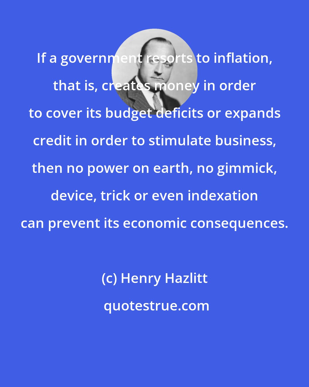 Henry Hazlitt: If a government resorts to inflation, that is, creates money in order to cover its budget deficits or expands credit in order to stimulate business, then no power on earth, no gimmick, device, trick or even indexation can prevent its economic consequences.