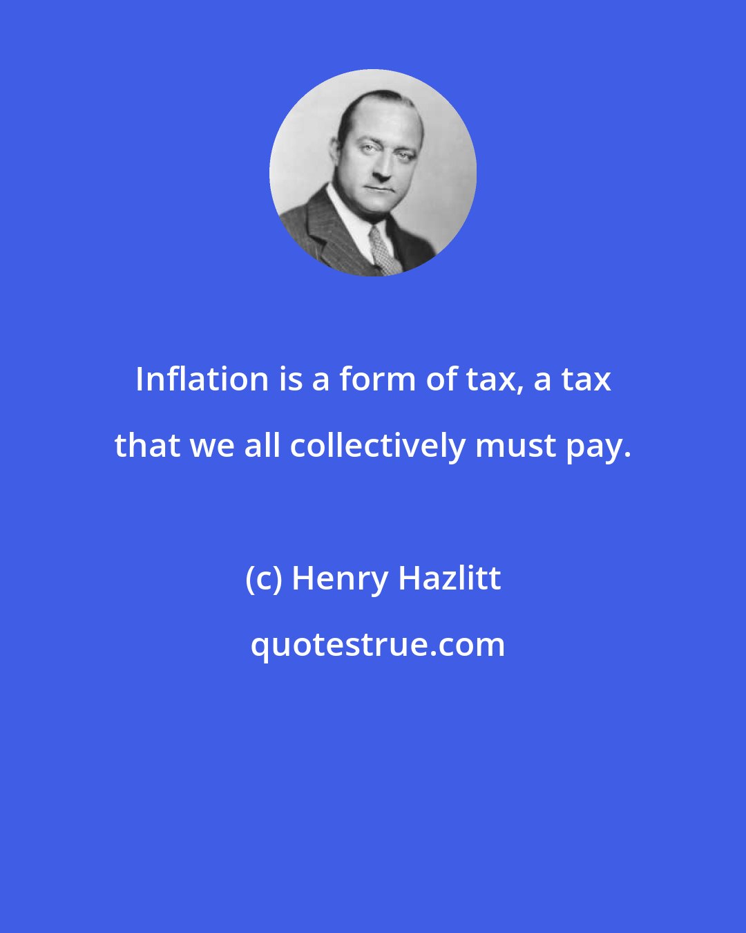 Henry Hazlitt: Inflation is a form of tax, a tax that we all collectively must pay.