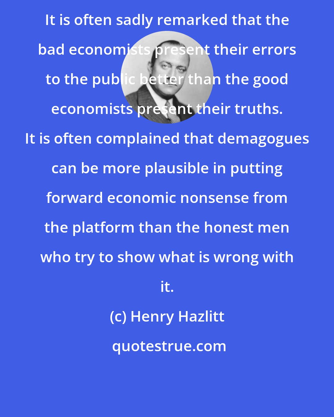 Henry Hazlitt: It is often sadly remarked that the bad economists present their errors to the public better than the good economists present their truths. It is often complained that demagogues can be more plausible in putting forward economic nonsense from the platform than the honest men who try to show what is wrong with it.