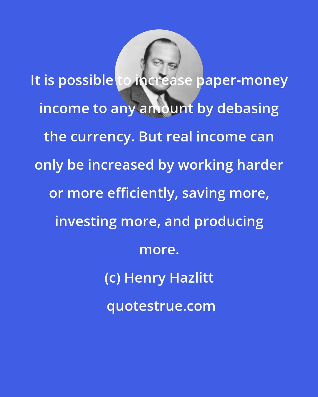 Henry Hazlitt: It is possible to increase paper-money income to any amount by debasing the currency. But real income can only be increased by working harder or more efficiently, saving more, investing more, and producing more.