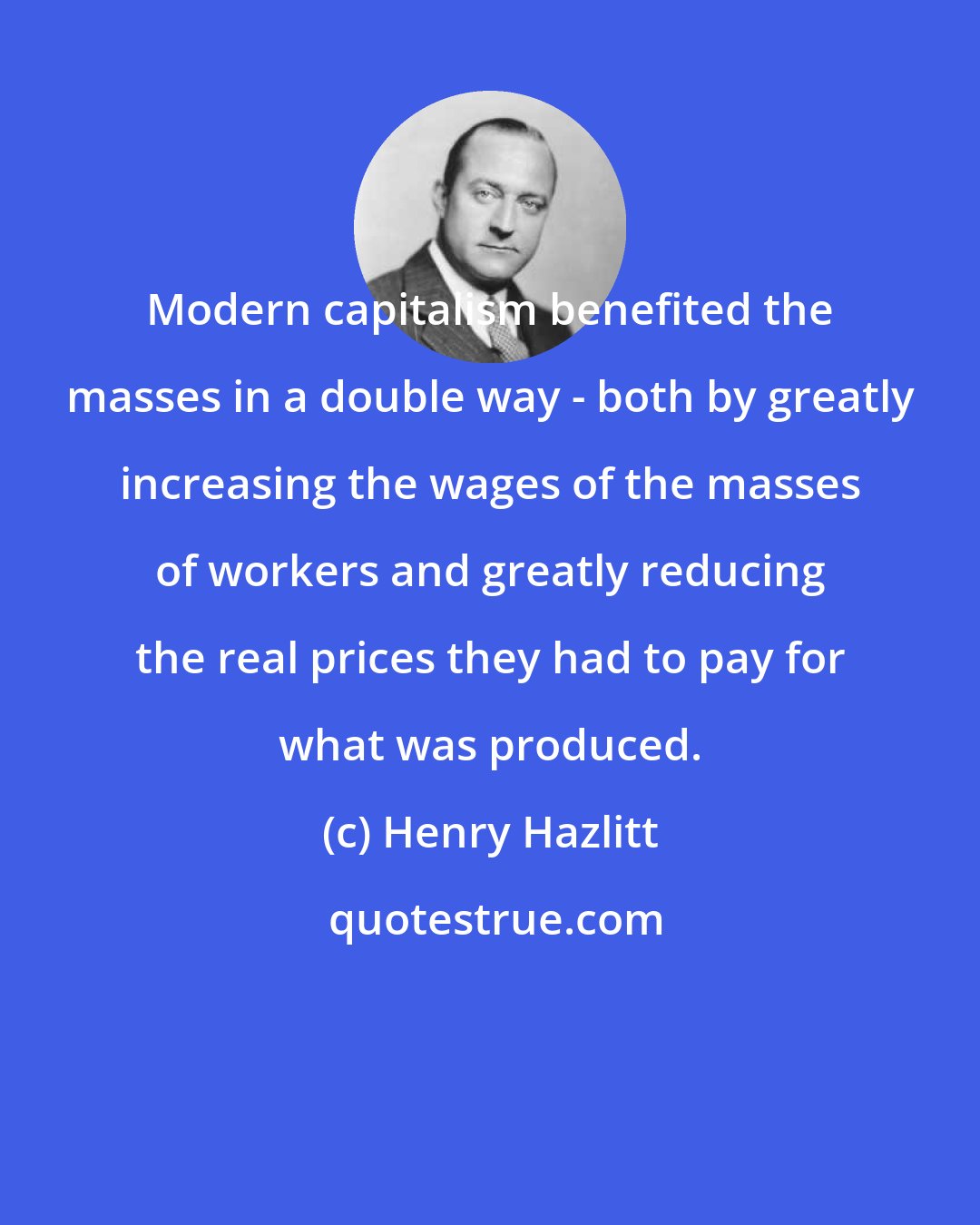 Henry Hazlitt: Modern capitalism benefited the masses in a double way - both by greatly increasing the wages of the masses of workers and greatly reducing the real prices they had to pay for what was produced.