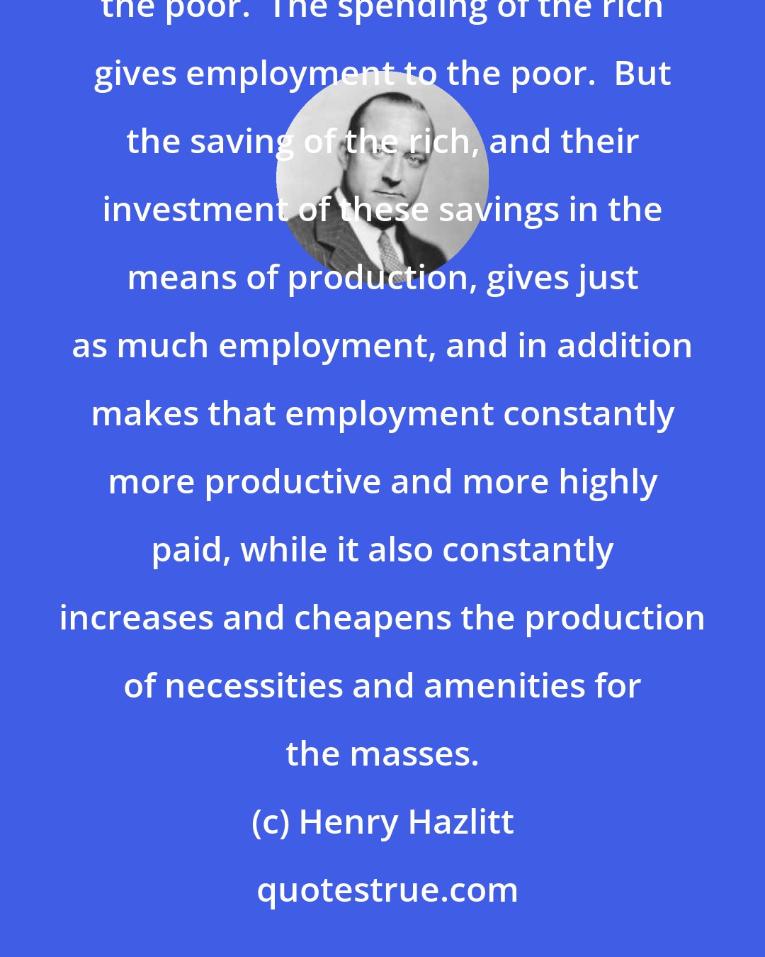 Henry Hazlitt: No matter whether it is their intention or not, almost anything that the rich can legally do tends to help the poor.  The spending of the rich gives employment to the poor.  But the saving of the rich, and their investment of these savings in the means of production, gives just as much employment, and in addition makes that employment constantly more productive and more highly paid, while it also constantly increases and cheapens the production of necessities and amenities for the masses.