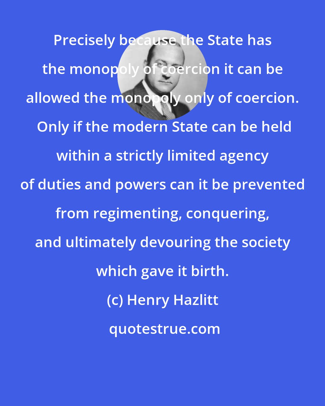Henry Hazlitt: Precisely because the State has the monopoly of coercion it can be allowed the monopoly only of coercion.  Only if the modern State can be held within a strictly limited agency of duties and powers can it be prevented from regimenting, conquering, and ultimately devouring the society which gave it birth.