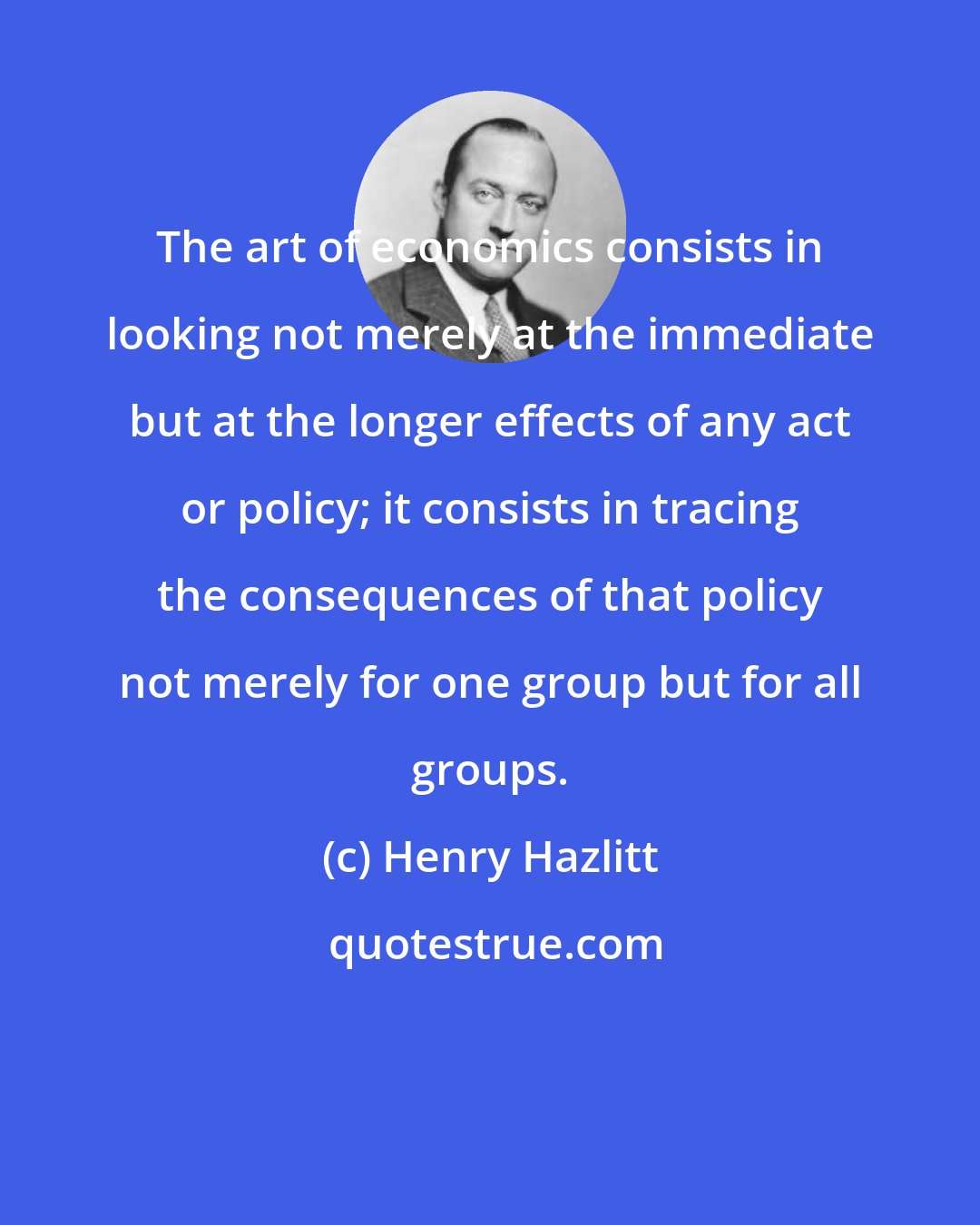 Henry Hazlitt: The art of economics consists in looking not merely at the immediate but at the longer effects of any act or policy; it consists in tracing the consequences of that policy not merely for one group but for all groups.