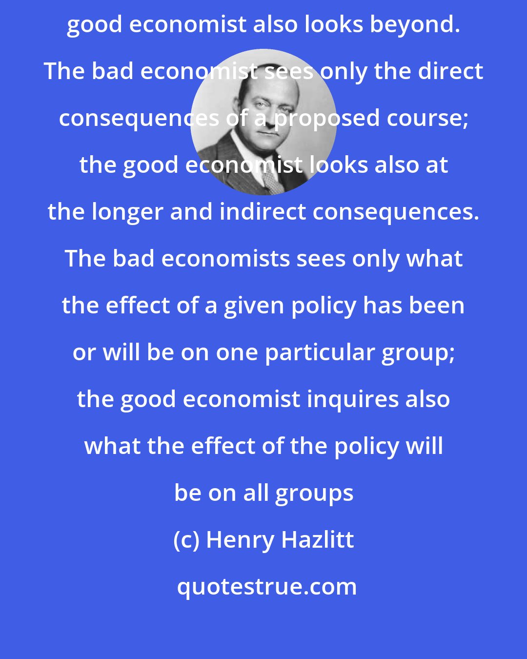 Henry Hazlitt: The bad economist sees only what immediately strikes the eye; the good economist also looks beyond. The bad economist sees only the direct consequences of a proposed course; the good economist looks also at the longer and indirect consequences. The bad economists sees only what the effect of a given policy has been or will be on one particular group; the good economist inquires also what the effect of the policy will be on all groups