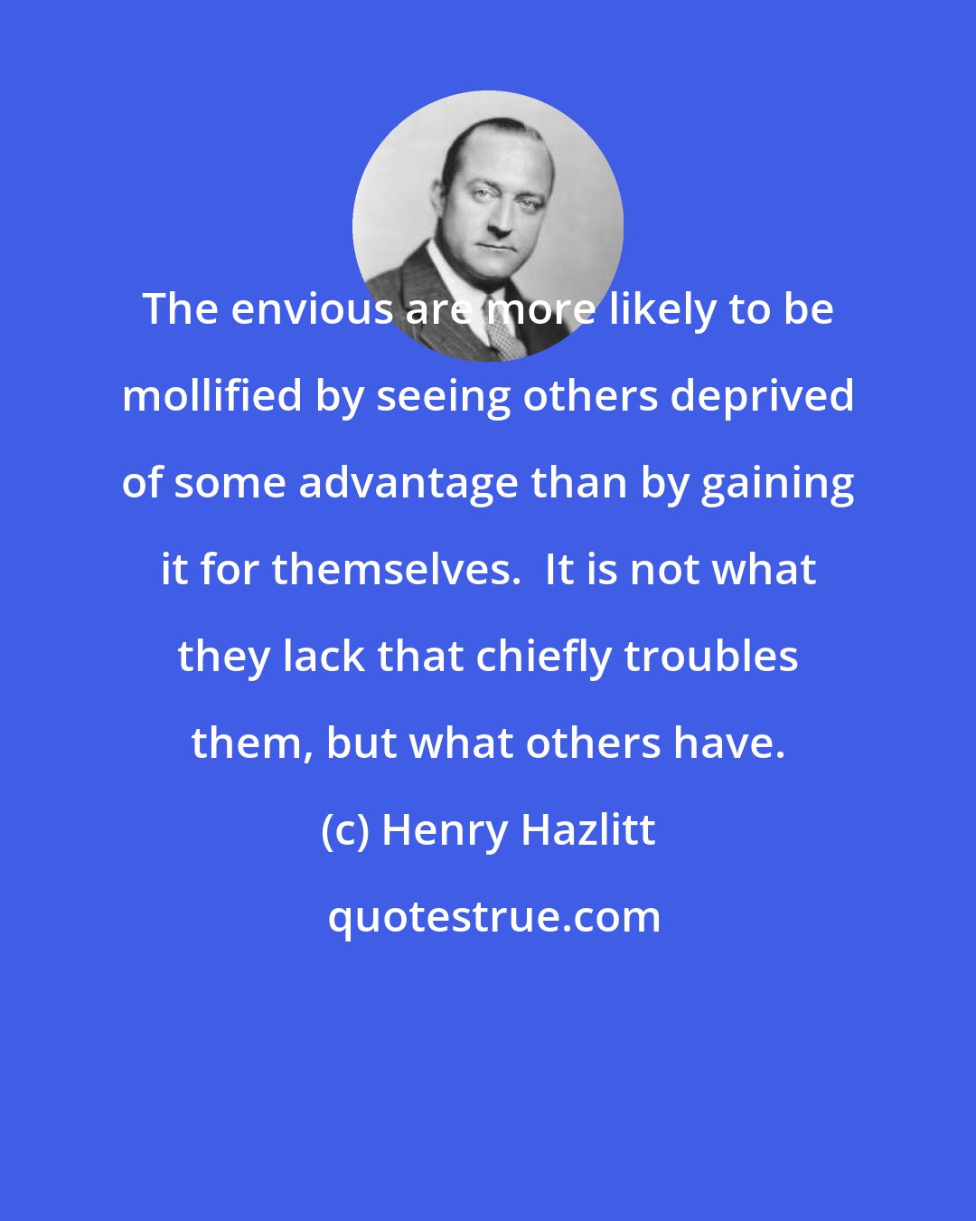 Henry Hazlitt: The envious are more likely to be mollified by seeing others deprived of some advantage than by gaining it for themselves.  It is not what they lack that chiefly troubles them, but what others have.