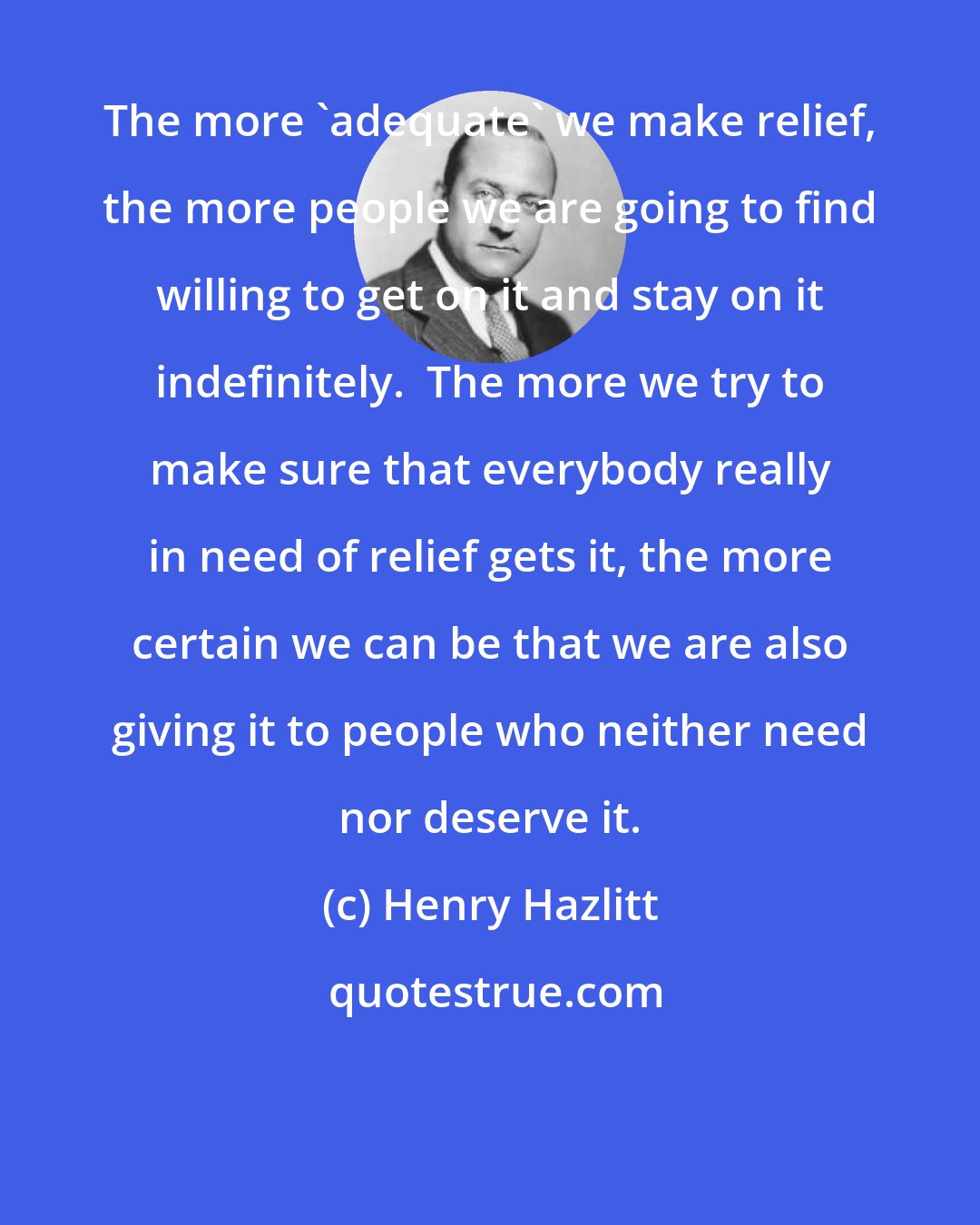 Henry Hazlitt: The more 'adequate' we make relief, the more people we are going to find willing to get on it and stay on it indefinitely.  The more we try to make sure that everybody really in need of relief gets it, the more certain we can be that we are also giving it to people who neither need nor deserve it.