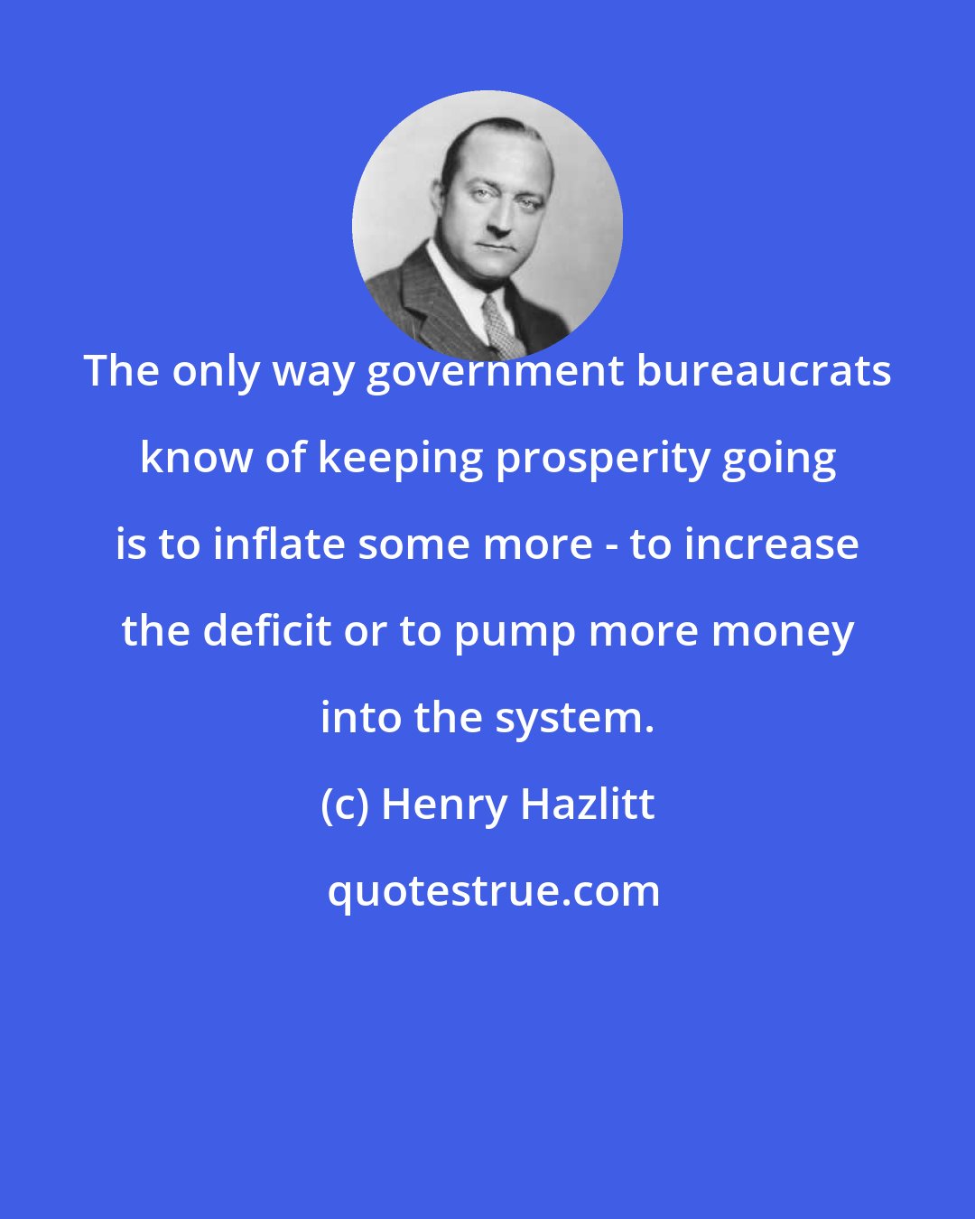 Henry Hazlitt: The only way government bureaucrats know of keeping prosperity going is to inflate some more - to increase the deficit or to pump more money into the system.