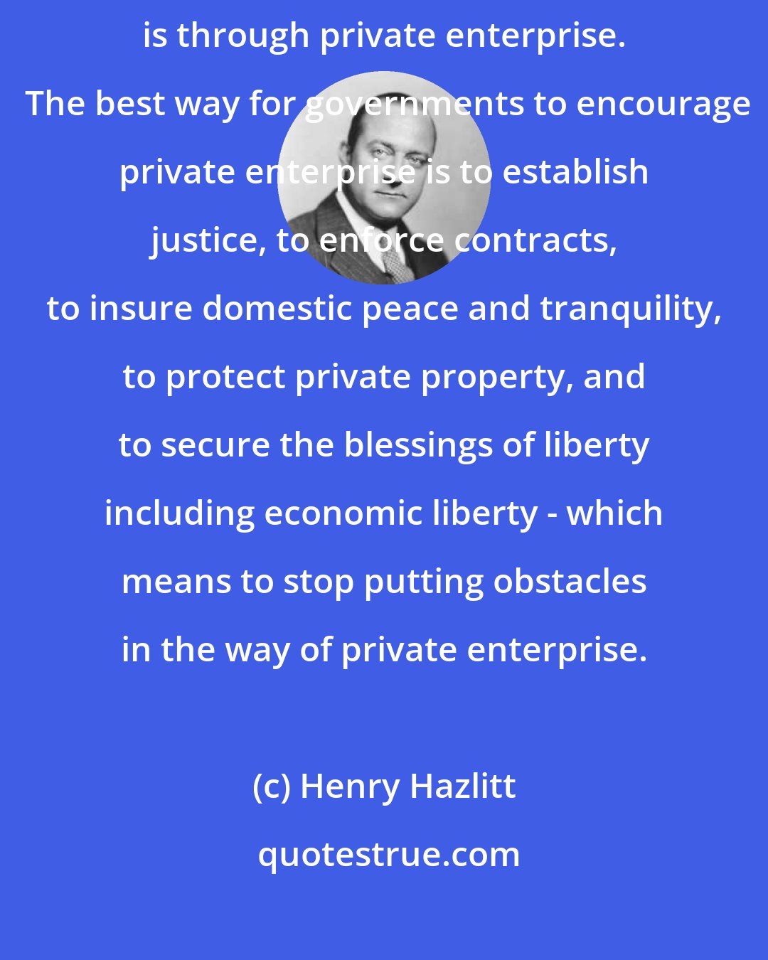 Henry Hazlitt: The quickest and surest way to production, prosperity, and economic growth is through private enterprise.  The best way for governments to encourage private enterprise is to establish justice, to enforce contracts, to insure domestic peace and tranquility, to protect private property, and to secure the blessings of liberty including economic liberty - which means to stop putting obstacles in the way of private enterprise.