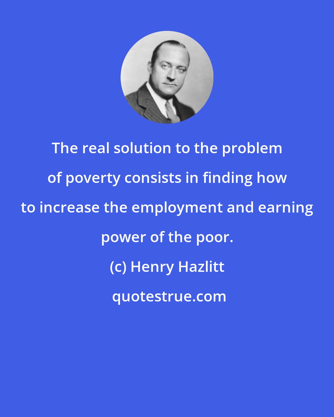 Henry Hazlitt: The real solution to the problem of poverty consists in finding how to increase the employment and earning power of the poor.