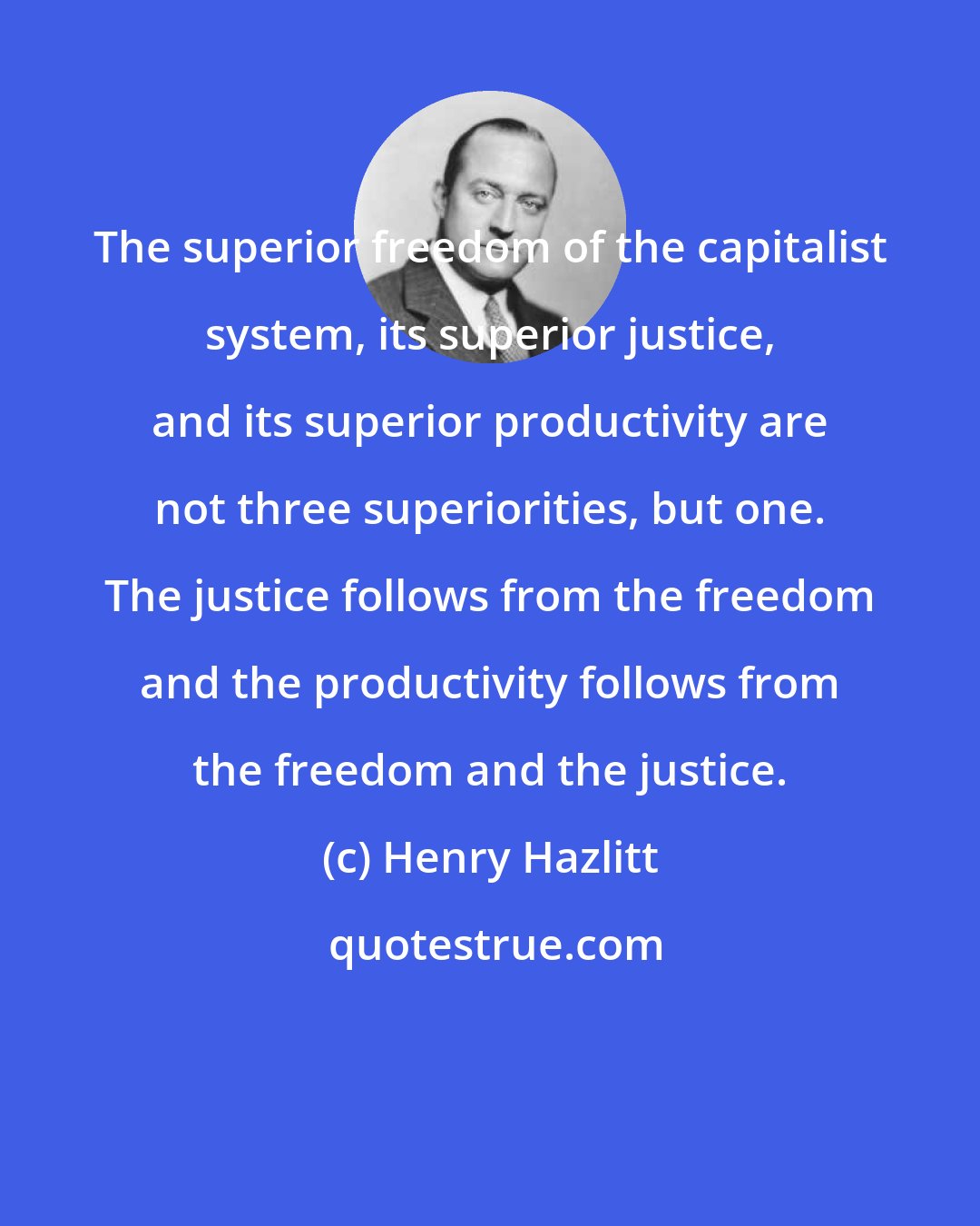 Henry Hazlitt: The superior freedom of the capitalist system, its superior justice, and its superior productivity are not three superiorities, but one. The justice follows from the freedom and the productivity follows from the freedom and the justice.