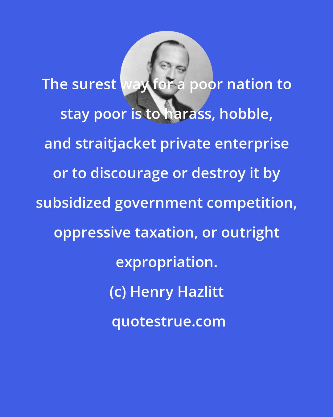 Henry Hazlitt: The surest way for a poor nation to stay poor is to harass, hobble, and straitjacket private enterprise or to discourage or destroy it by subsidized government competition, oppressive taxation, or outright expropriation.