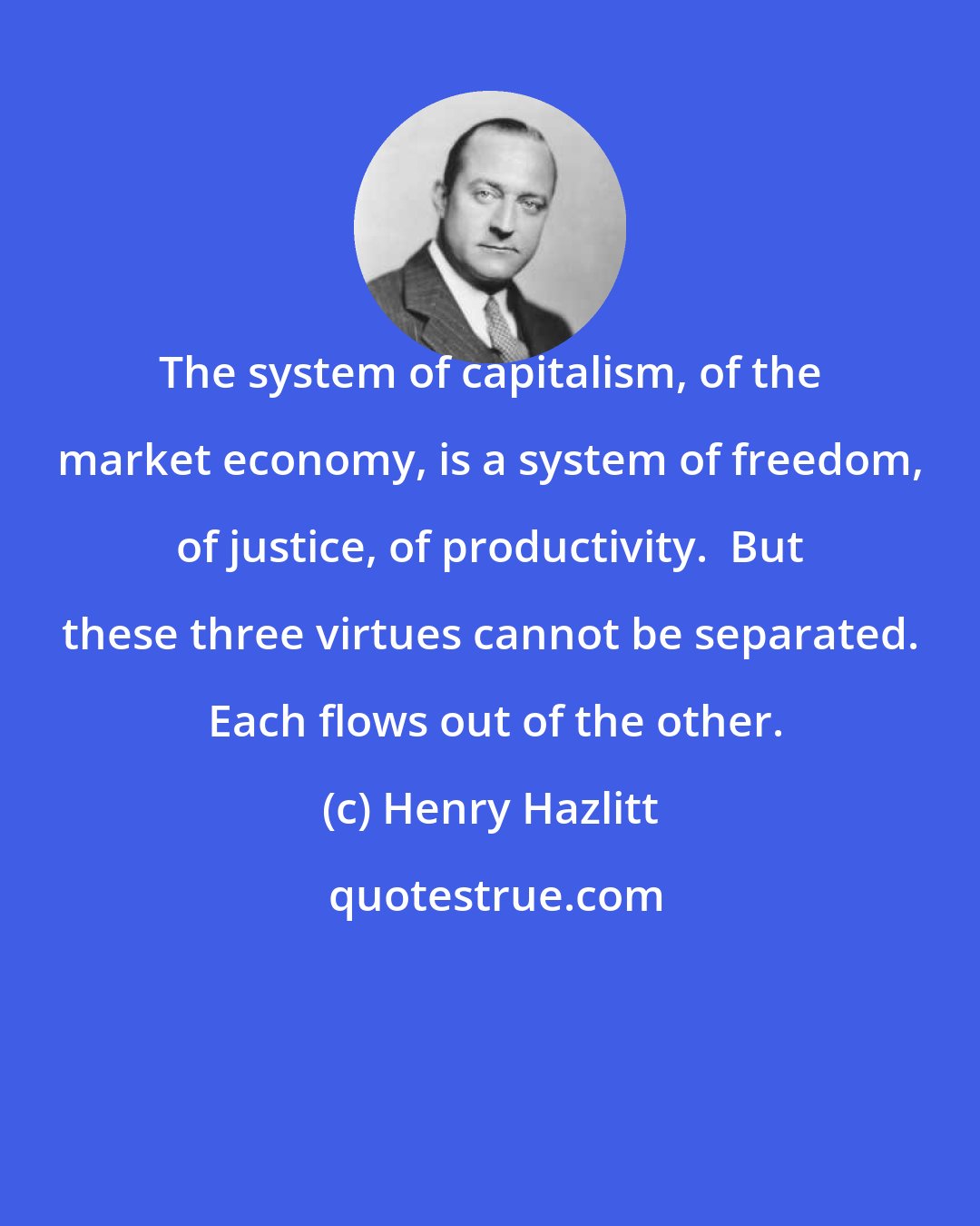 Henry Hazlitt: The system of capitalism, of the market economy, is a system of freedom, of justice, of productivity.  But these three virtues cannot be separated.  Each flows out of the other.