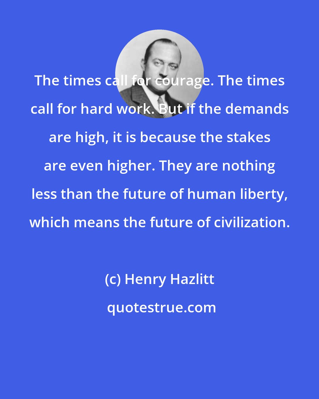 Henry Hazlitt: The times call for courage. The times call for hard work. But if the demands are high, it is because the stakes are even higher. They are nothing less than the future of human liberty, which means the future of civilization.