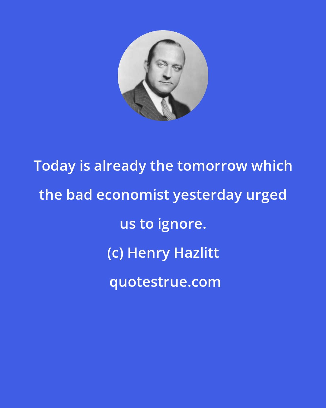 Henry Hazlitt: Today is already the tomorrow which the bad economist yesterday urged us to ignore.