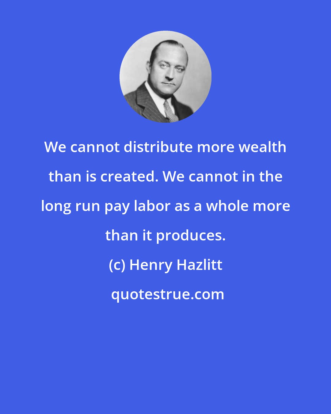 Henry Hazlitt: We cannot distribute more wealth than is created. We cannot in the long run pay labor as a whole more than it produces.