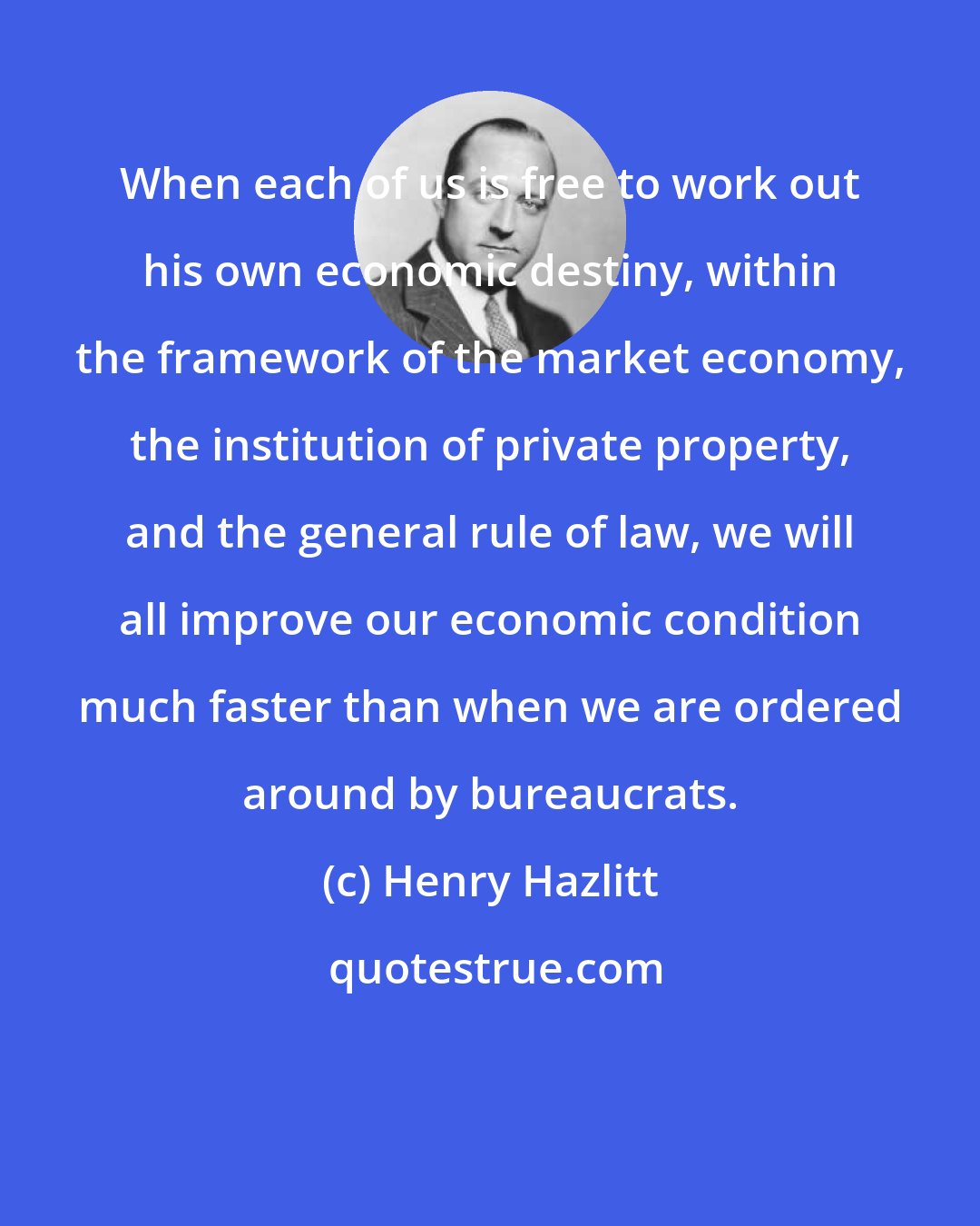 Henry Hazlitt: When each of us is free to work out his own economic destiny, within the framework of the market economy, the institution of private property, and the general rule of law, we will all improve our economic condition much faster than when we are ordered around by bureaucrats.