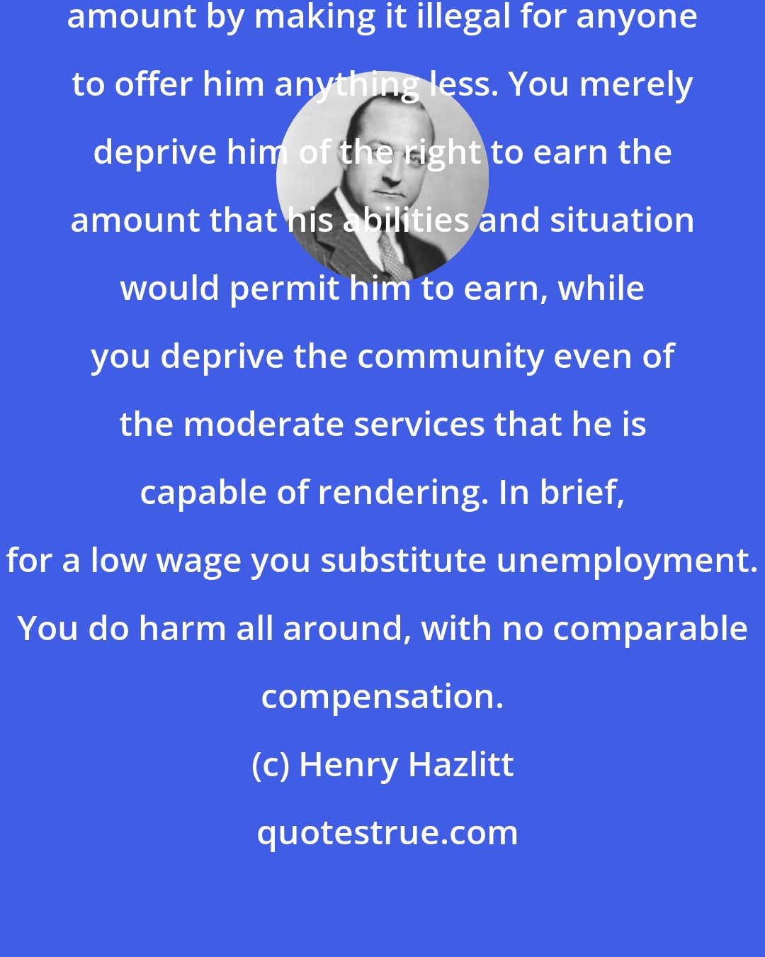 Henry Hazlitt: You cannot make a man worth a given amount by making it illegal for anyone to offer him anything less. You merely deprive him of the right to earn the amount that his abilities and situation would permit him to earn, while you deprive the community even of the moderate services that he is capable of rendering. In brief, for a low wage you substitute unemployment. You do harm all around, with no comparable compensation.