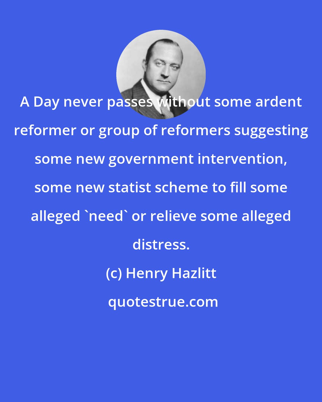 Henry Hazlitt: A Day never passes without some ardent reformer or group of reformers suggesting some new government intervention, some new statist scheme to fill some alleged 'need' or relieve some alleged distress.