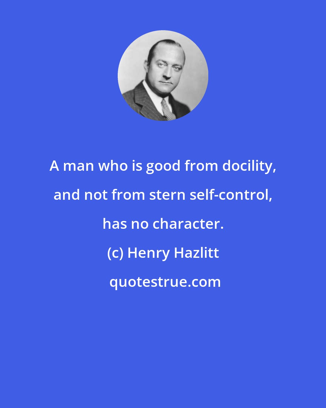 Henry Hazlitt: A man who is good from docility, and not from stern self-control, has no character.