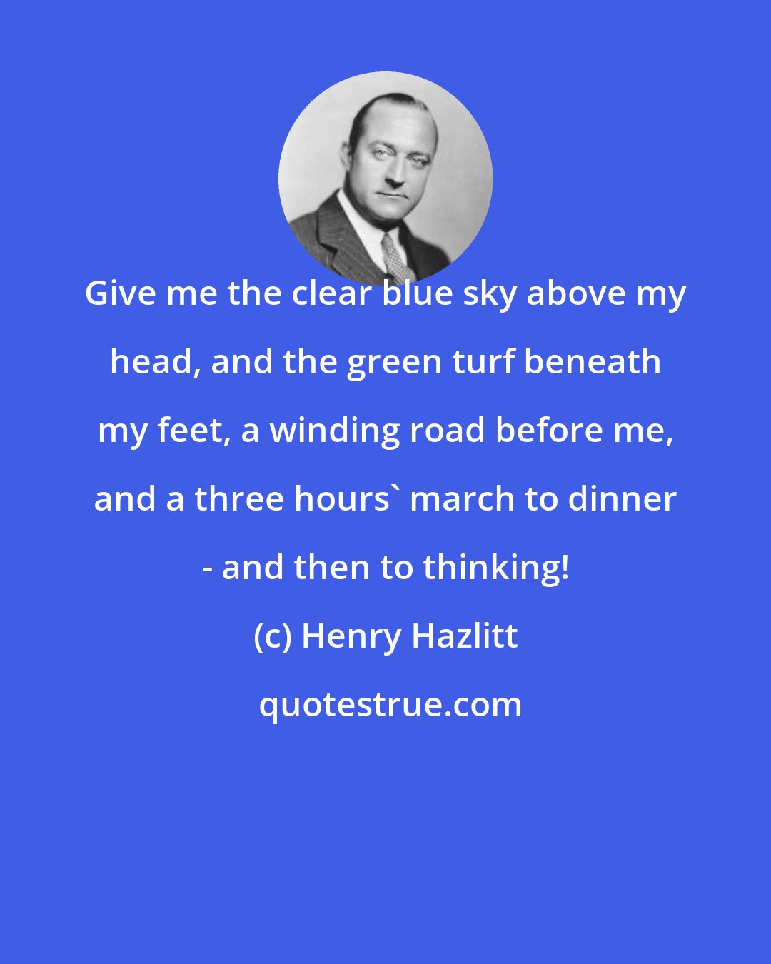 Henry Hazlitt: Give me the clear blue sky above my head, and the green turf beneath my feet, a winding road before me, and a three hours' march to dinner - and then to thinking!