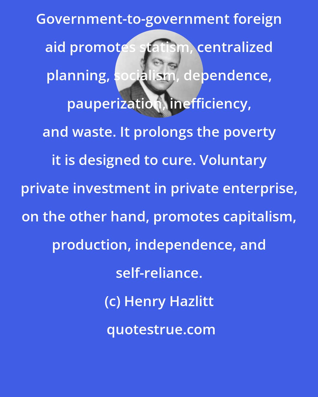 Henry Hazlitt: Government-to-government foreign aid promotes statism, centralized planning, socialism, dependence, pauperization, inefficiency, and waste. It prolongs the poverty it is designed to cure. Voluntary private investment in private enterprise, on the other hand, promotes capitalism, production, independence, and self-reliance.