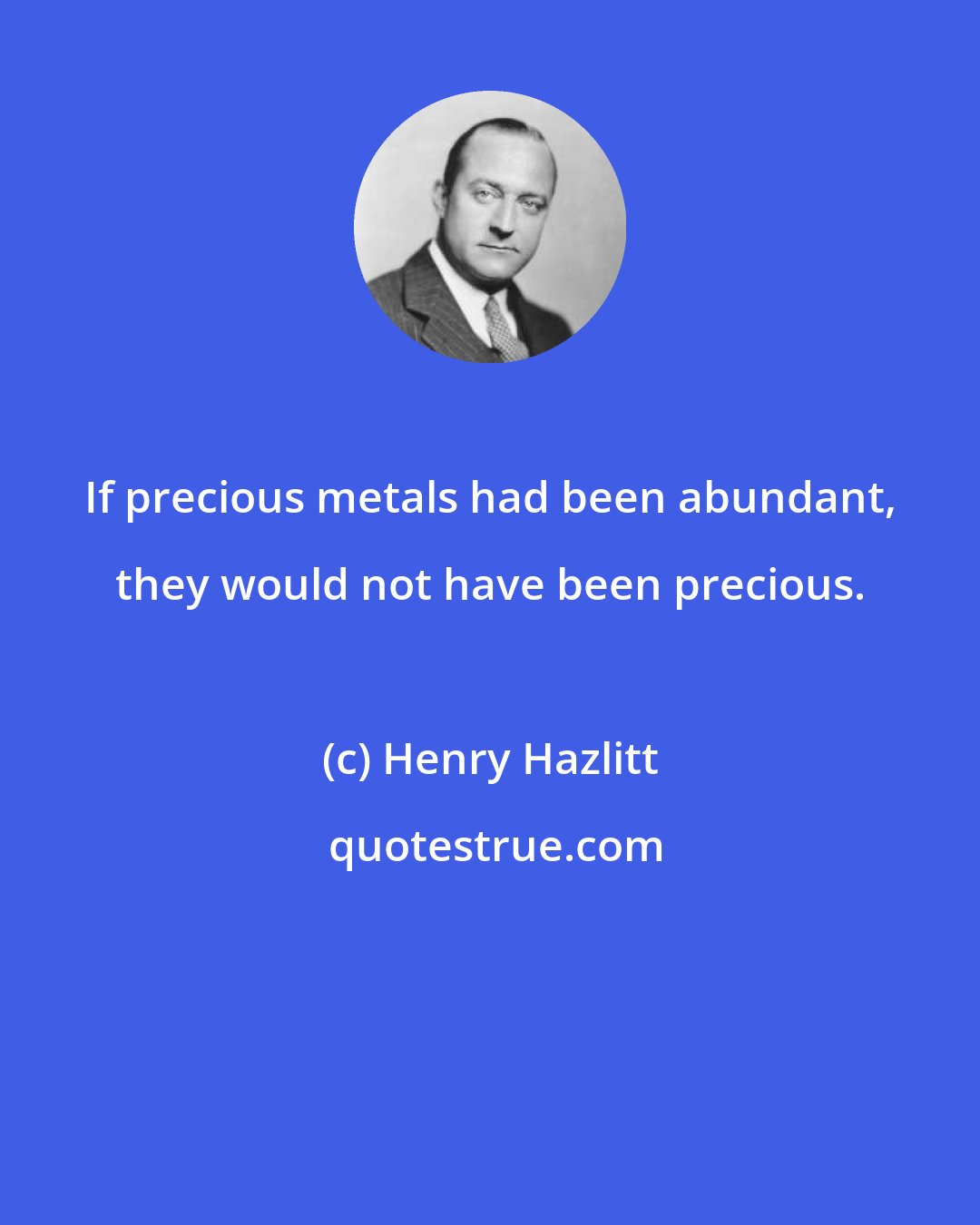 Henry Hazlitt: If precious metals had been abundant, they would not have been precious.
