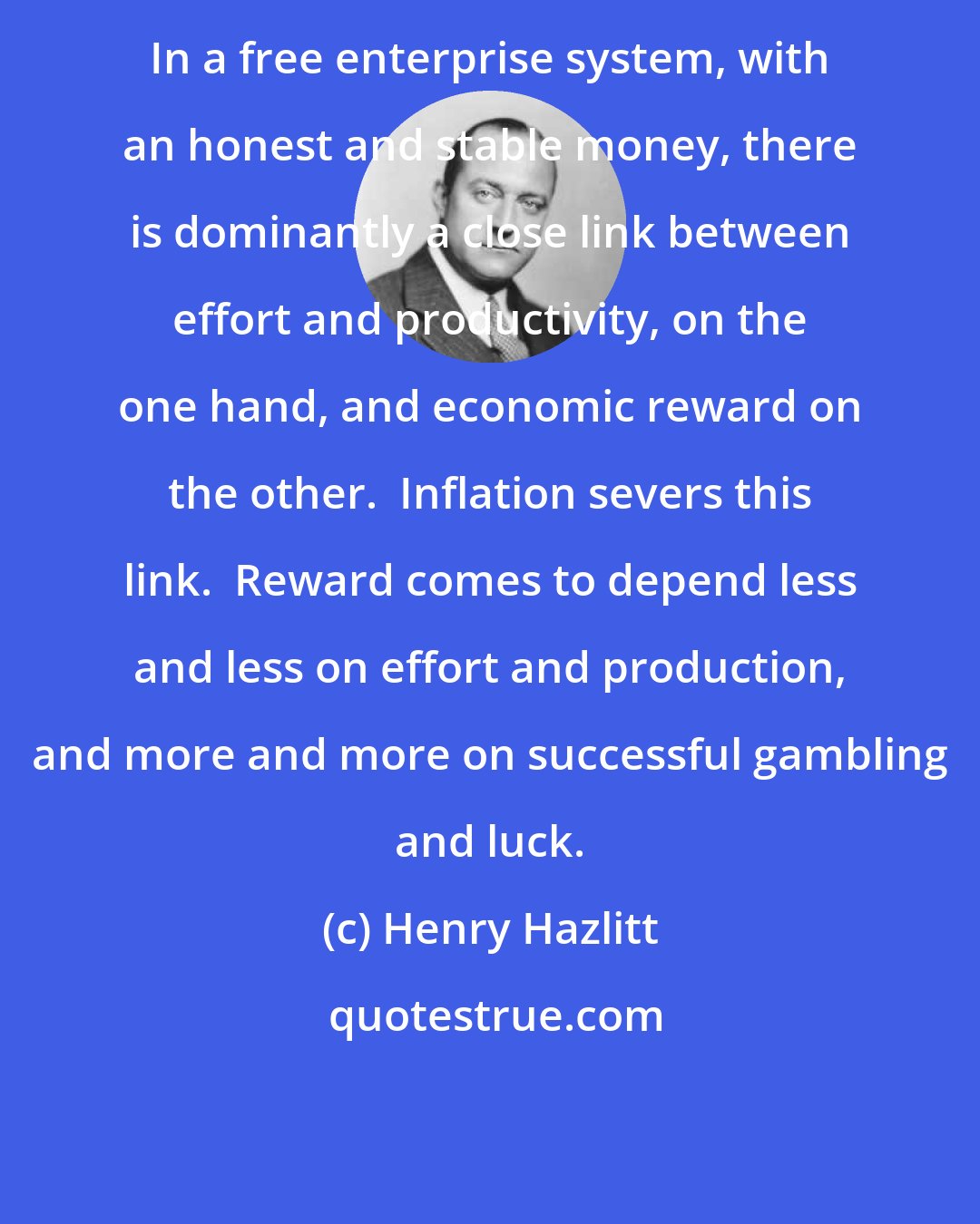 Henry Hazlitt: In a free enterprise system, with an honest and stable money, there is dominantly a close link between effort and productivity, on the one hand, and economic reward on the other.  Inflation severs this link.  Reward comes to depend less and less on effort and production, and more and more on successful gambling and luck.