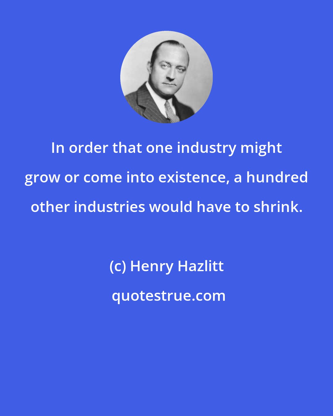 Henry Hazlitt: In order that one industry might grow or come into existence, a hundred other industries would have to shrink.