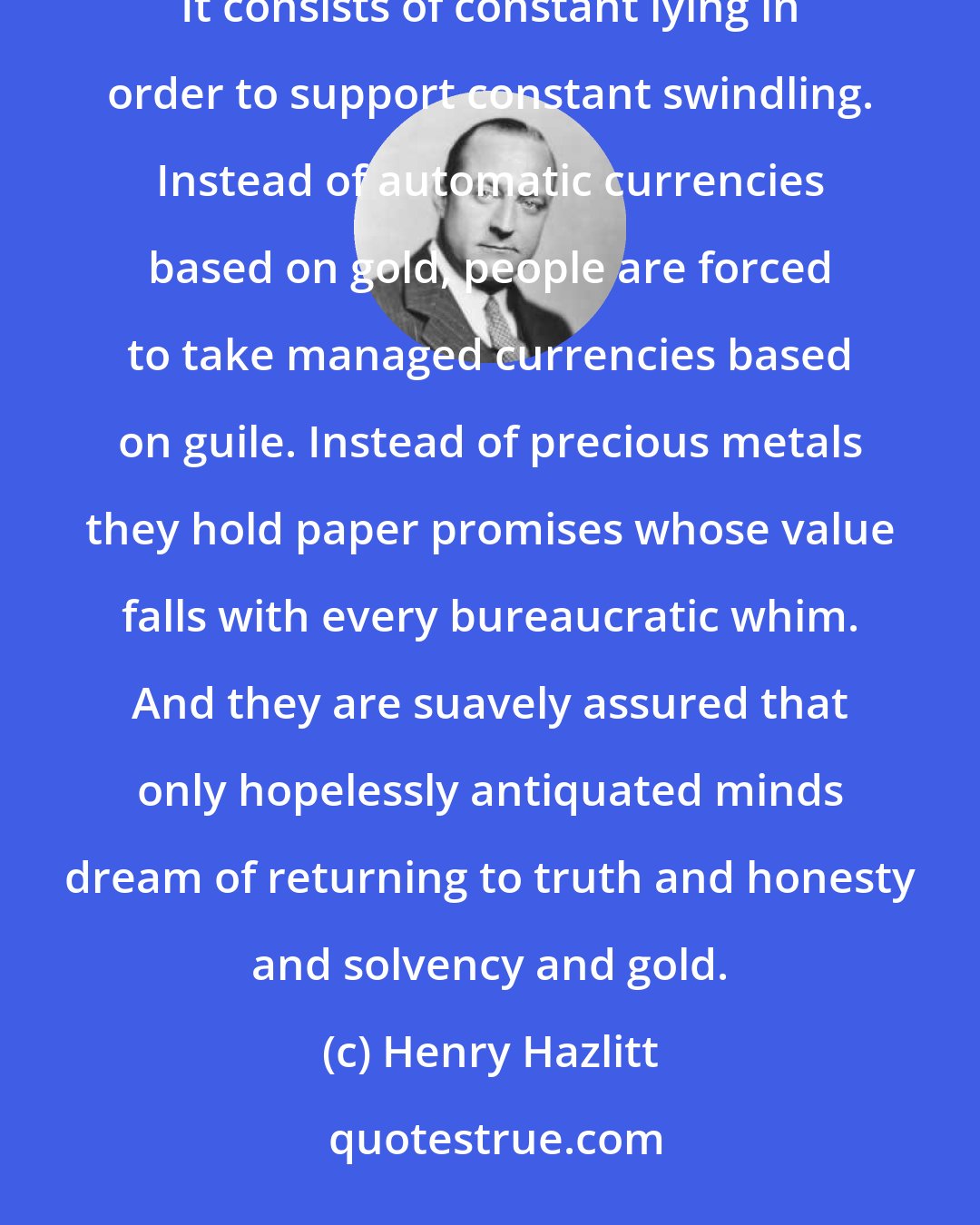 Henry Hazlitt: In practice [monetary management] is merely a high-sounding euphemism for continuous currency debasement. It consists of constant lying in order to support constant swindling. Instead of automatic currencies based on gold, people are forced to take managed currencies based on guile. Instead of precious metals they hold paper promises whose value falls with every bureaucratic whim. And they are suavely assured that only hopelessly antiquated minds dream of returning to truth and honesty and solvency and gold.