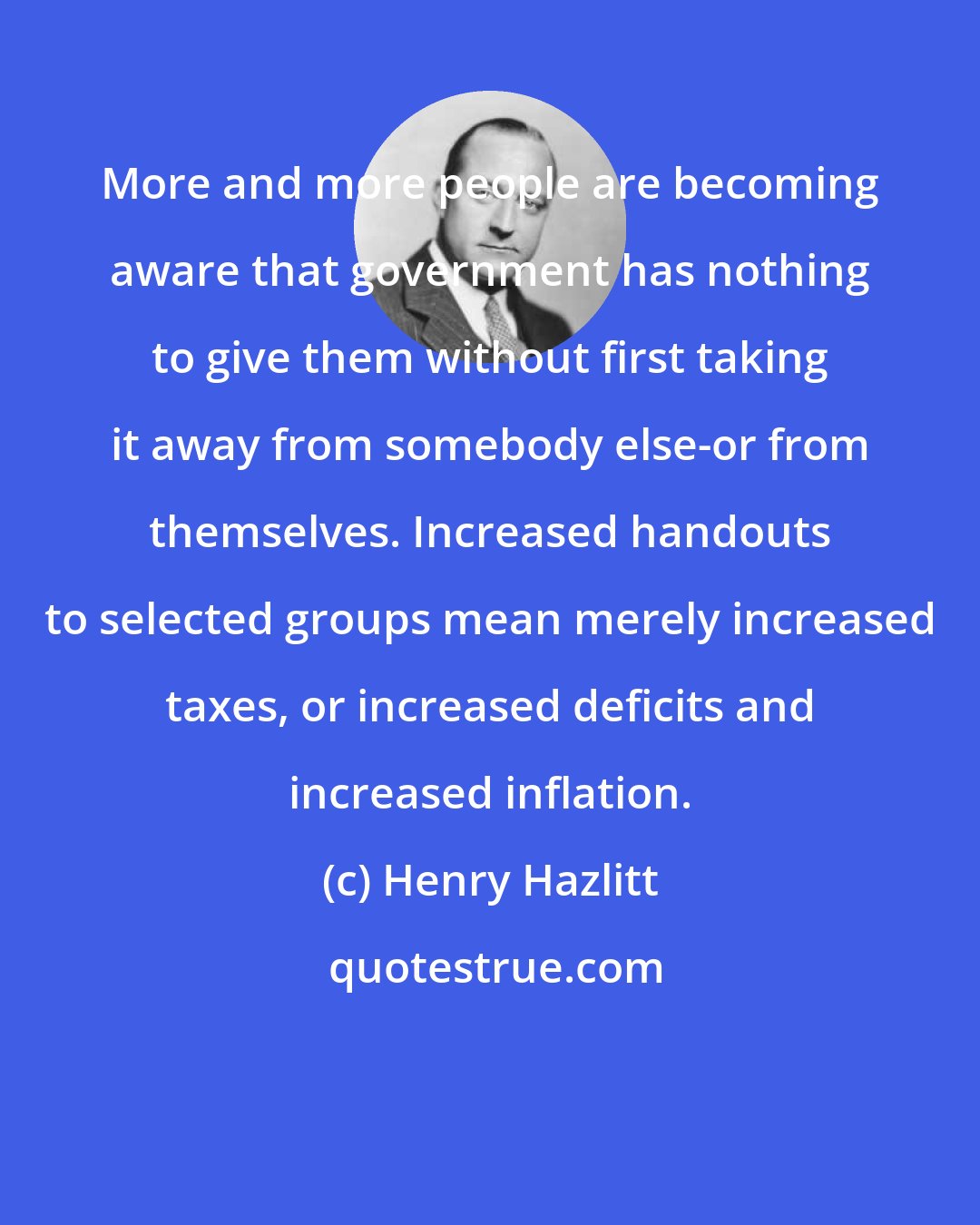 Henry Hazlitt: More and more people are becoming aware that government has nothing to give them without first taking it away from somebody else-or from themselves. Increased handouts to selected groups mean merely increased taxes, or increased deficits and increased inflation.