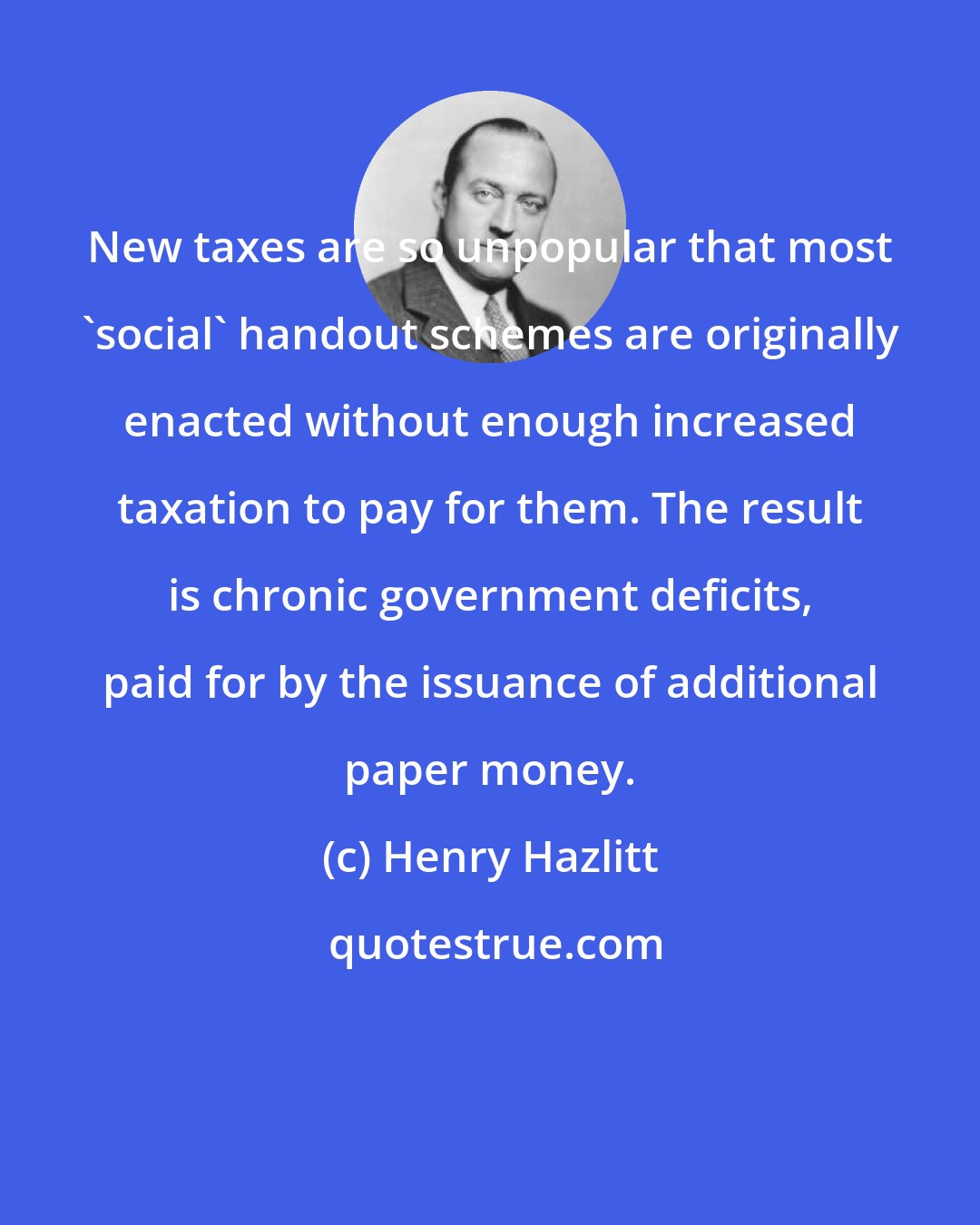 Henry Hazlitt: New taxes are so unpopular that most 'social' handout schemes are originally enacted without enough increased taxation to pay for them. The result is chronic government deficits, paid for by the issuance of additional paper money.