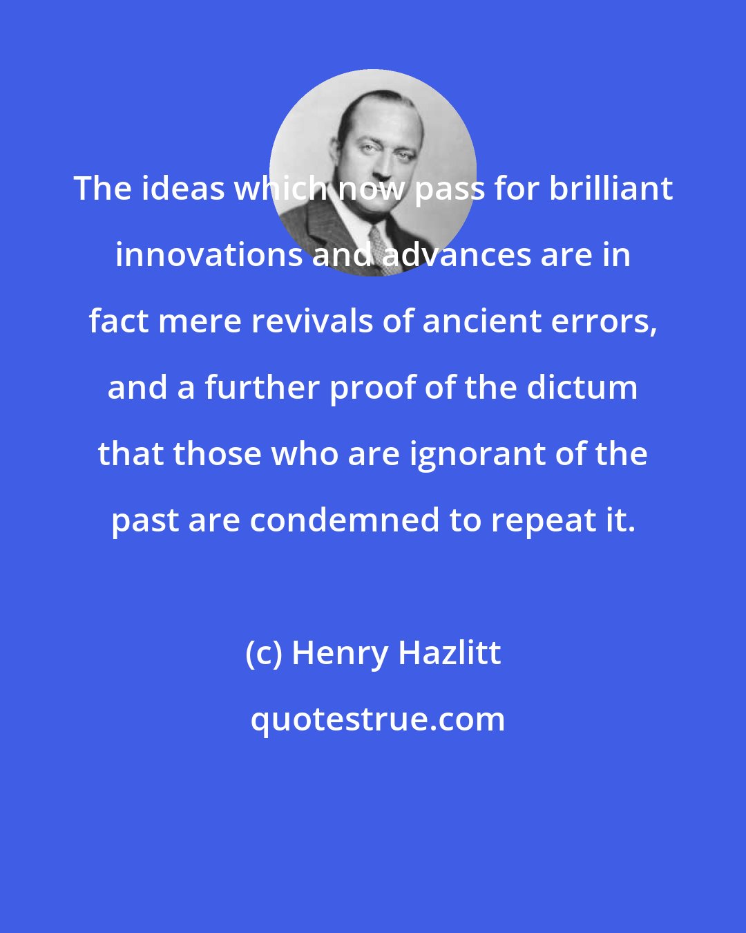 Henry Hazlitt: The ideas which now pass for brilliant innovations and advances are in fact mere revivals of ancient errors, and a further proof of the dictum that those who are ignorant of the past are condemned to repeat it.