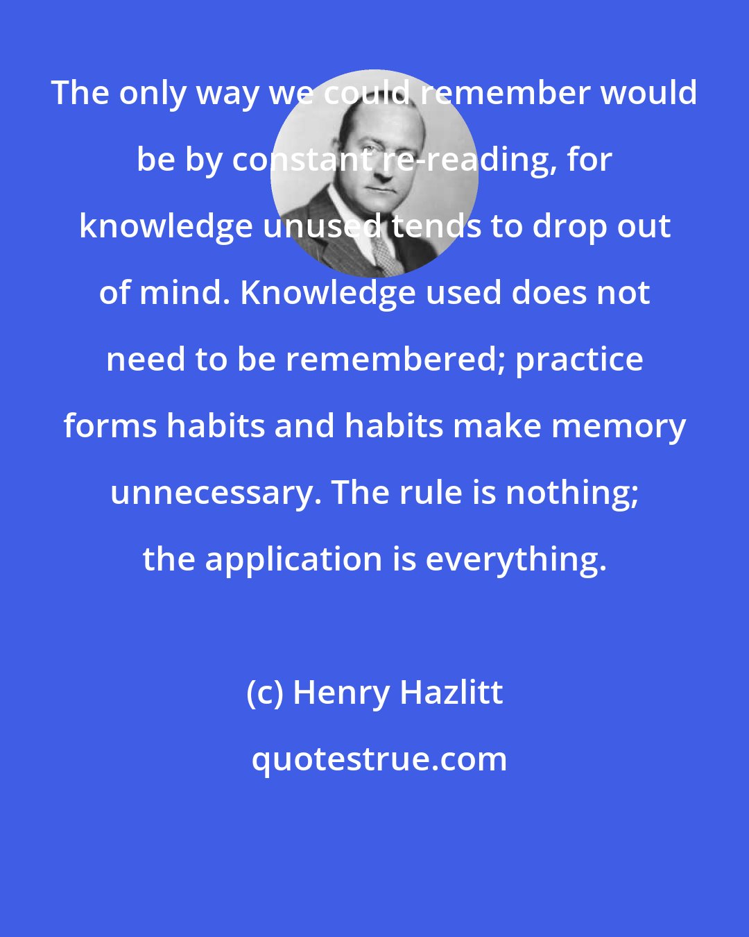 Henry Hazlitt: The only way we could remember would be by constant re-reading, for knowledge unused tends to drop out of mind. Knowledge used does not need to be remembered; practice forms habits and habits make memory unnecessary. The rule is nothing; the application is everything.