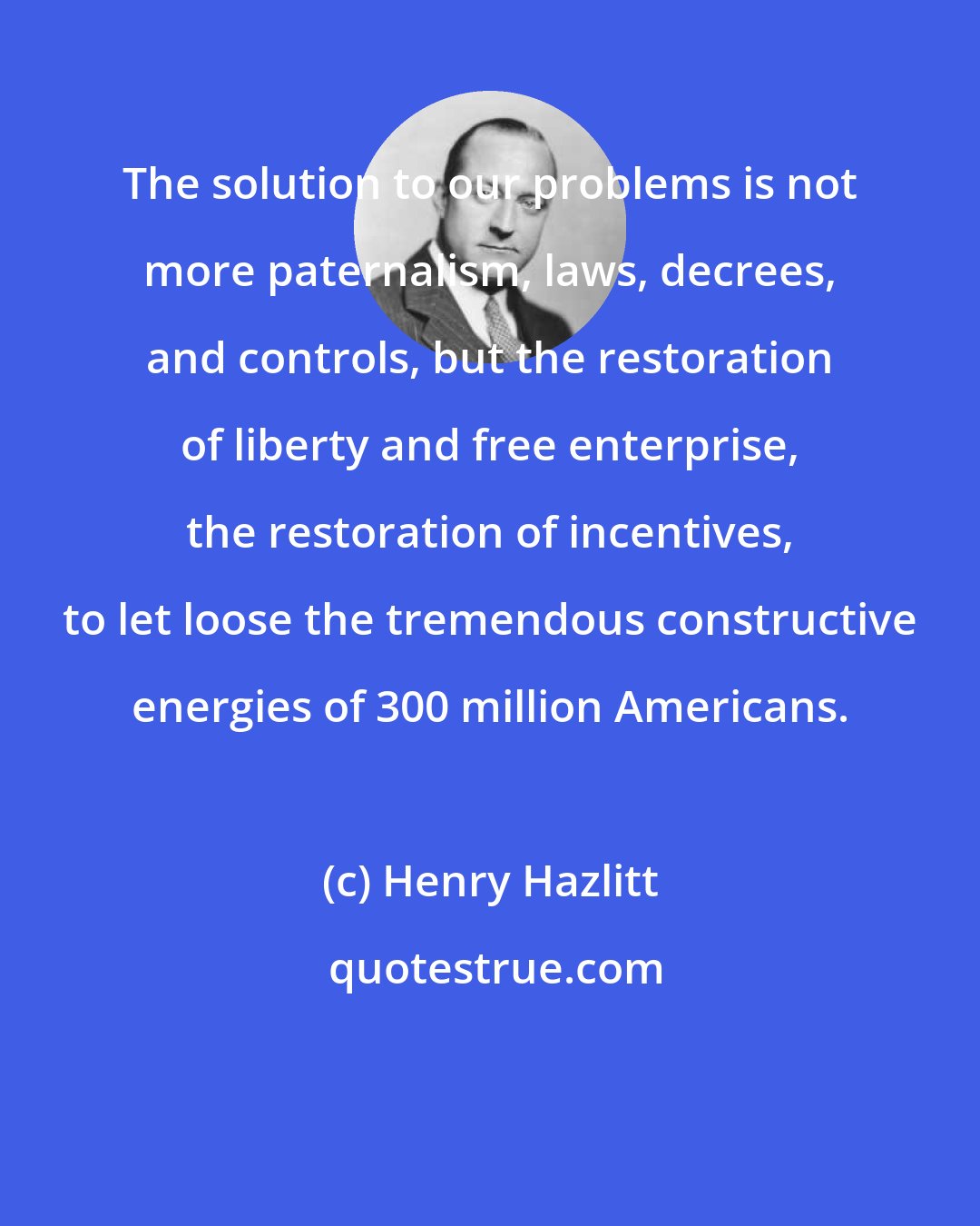 Henry Hazlitt: The solution to our problems is not more paternalism, laws, decrees, and controls, but the restoration of liberty and free enterprise, the restoration of incentives, to let loose the tremendous constructive energies of 300 million Americans.