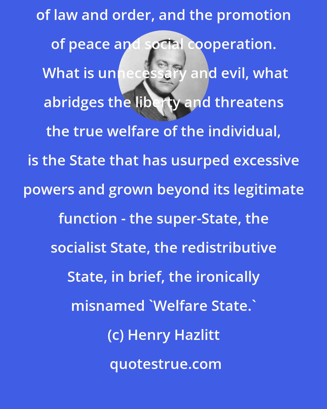 Henry Hazlitt: The State, of course, is absolutely indispensable to the preservation of law and order, and the promotion of peace and social cooperation.  What is unnecessary and evil, what abridges the liberty and threatens the true welfare of the individual, is the State that has usurped excessive powers and grown beyond its legitimate function - the super-State, the socialist State, the redistributive State, in brief, the ironically misnamed 'Welfare State.'