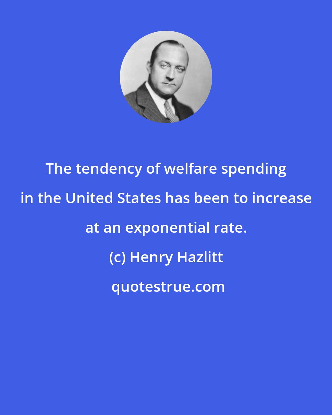 Henry Hazlitt: The tendency of welfare spending in the United States has been to increase at an exponential rate.