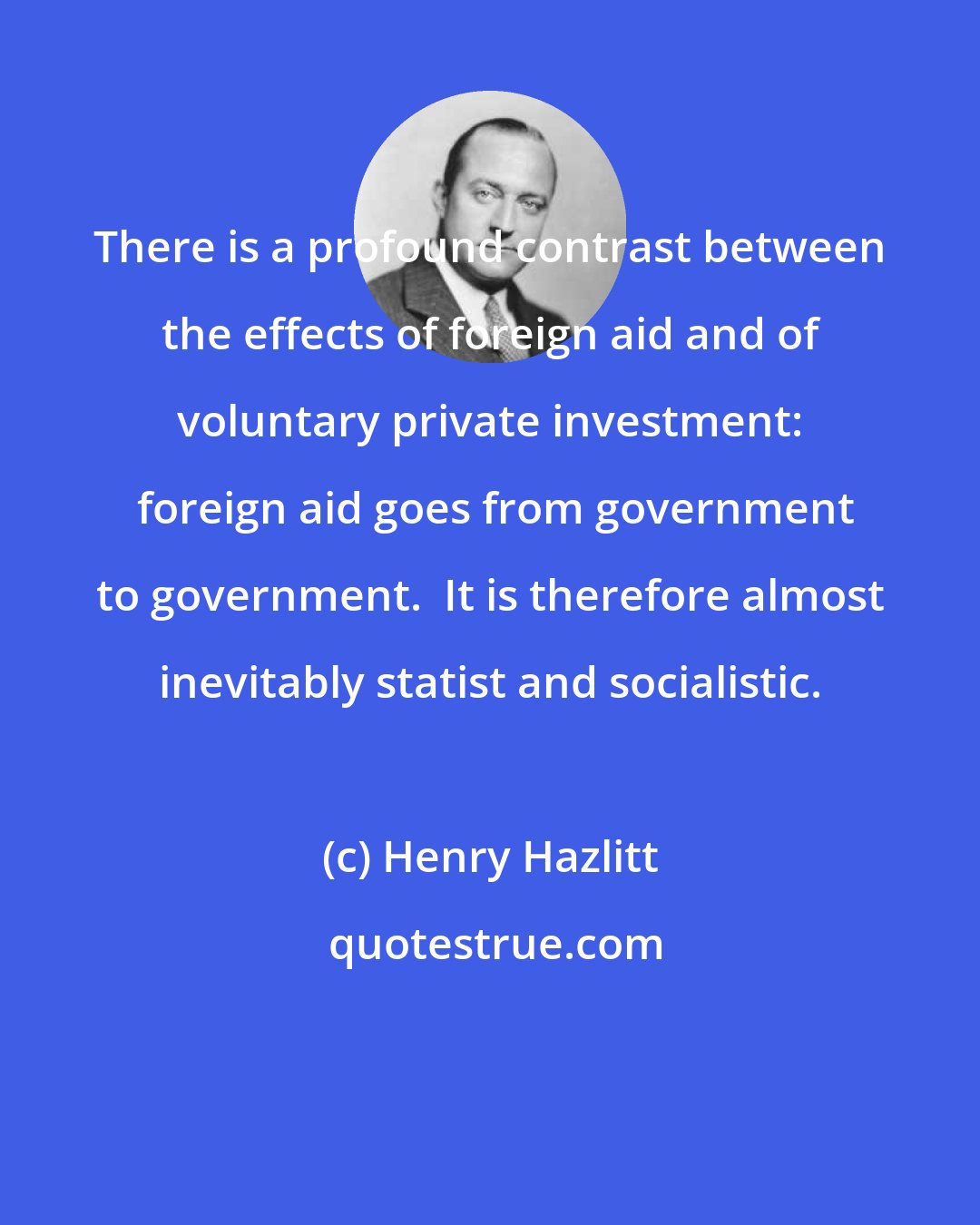 Henry Hazlitt: There is a profound contrast between the effects of foreign aid and of voluntary private investment:  foreign aid goes from government to government.  It is therefore almost inevitably statist and socialistic.