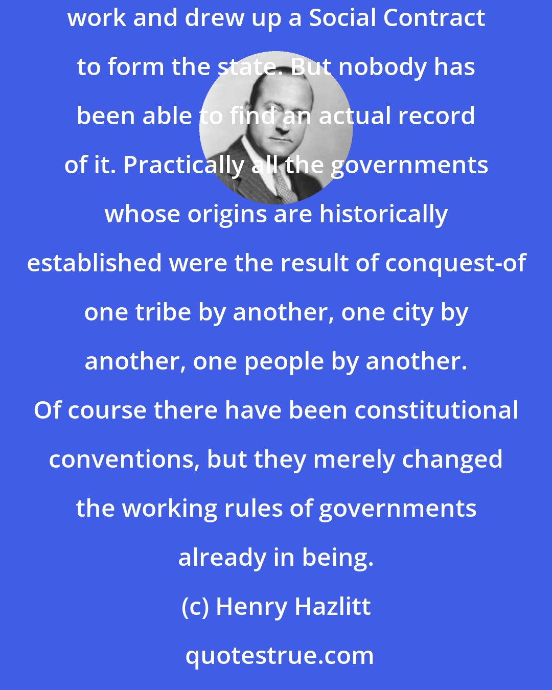 Henry Hazlitt: There may have been somewhere, as a few eighteenth-century philosophers dreamed, a group of peaceful men who got together one evening after work and drew up a Social Contract to form the state. But nobody has been able to find an actual record of it. Practically all the governments whose origins are historically established were the result of conquest-of one tribe by another, one city by another, one people by another. Of course there have been constitutional conventions, but they merely changed the working rules of governments already in being.