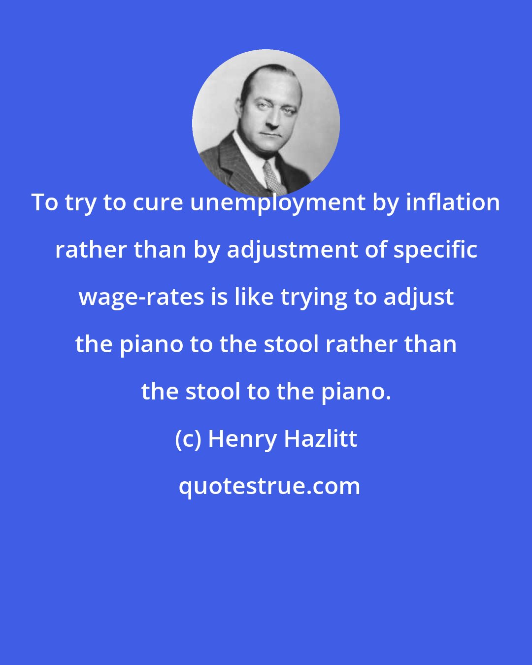 Henry Hazlitt: To try to cure unemployment by inflation rather than by adjustment of specific wage-rates is like trying to adjust the piano to the stool rather than the stool to the piano.