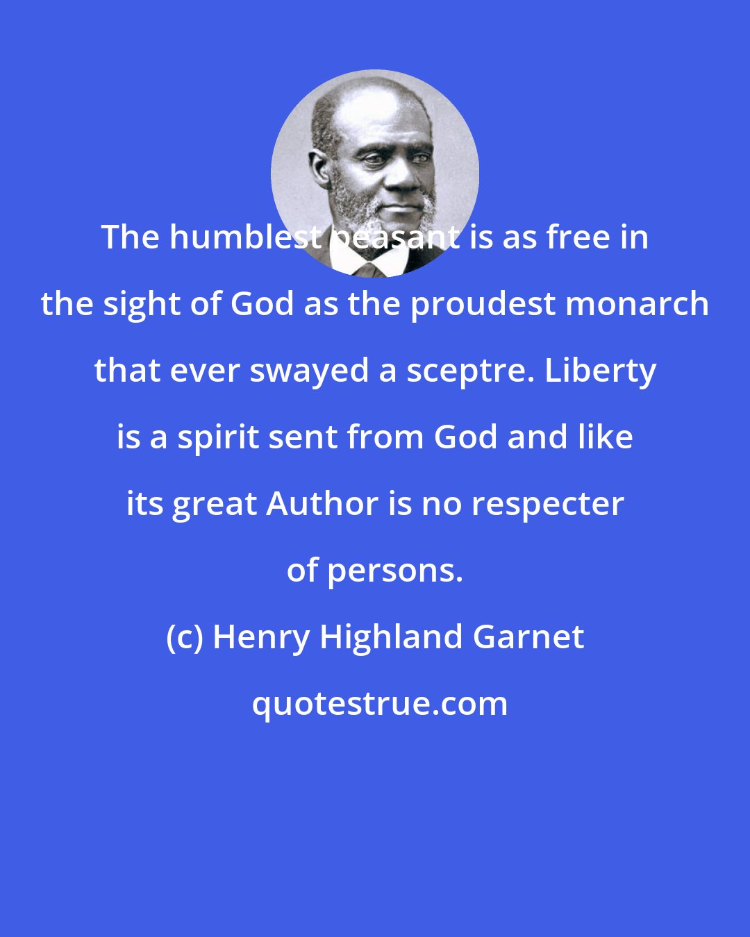 Henry Highland Garnet: The humblest peasant is as free in the sight of God as the proudest monarch that ever swayed a sceptre. Liberty is a spirit sent from God and like its great Author is no respecter of persons.